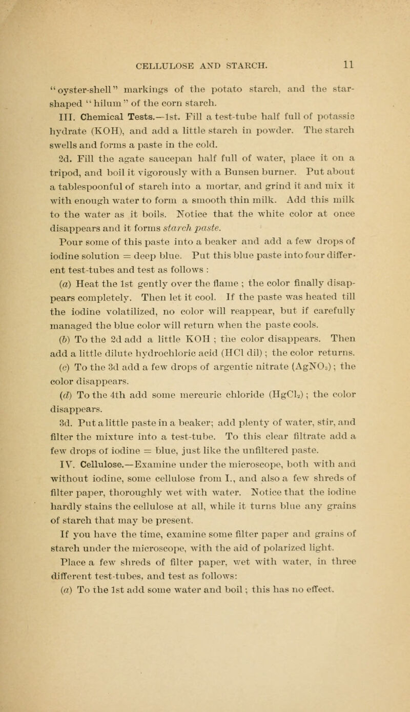 oyster-shell markings of the potato starch, and the star- shaped  hilum  of the corn starch. III. Chemical Tests.—1st. Fill a test-tube half full of potassie hydrate (KOH), and add a little starch in powder. The starch swells and forms a paste in the cold. 2d. Fill the agate saucepan half full of water, place it on a tripod, and boil it vigorously with a Bunsen burner. Put about a tablespoonful of starch into a mortal*, and grind it and mix it with enough water to form a smooth thin milk. Add this milk to the water as it boils. Notice that the white color at once disappears and it forms starcJi paste. Pour some of this paste into a beaker and add a few droi)S of iodine solution = deep blue. Put this blue paste into four differ- ent test-tubes and test as follows : (a) Heat the 1st gently over the flame ; the color finally disap- pears completely. Then let it cool. If the paste was heated till the iodine volatilized, no color will reappear, but if carefully managed the blue color will return when the paste cools. (&) To the 2d add a little KOH ; the color disappears. Then add a little dilute hydrochloric acid (HCl dil); the color returns. (c) To the 3d add a few drops of argentic nitrate (AgNOa); the color disappears. (fZ) To the 4th add some mercuric chloride (HgCli); the color disappears. 3d. Put a little paste in a beaker; add plenty of water, stir, and filter the mixture into a test-tube. To this clear filtrate add a few drops of iodine = blue, just like the unfiltered paste. IV. Cellulose.—Examine under the microscope, both with and without iodine, some cellulose from I., and also a few shreds of filter paper, thoroughly wet with water. Notice that the iodine hardly stains the cellulose at all, while it turns blue any grains of starch that may be present. If you have the time, examine some filter paper and grains of starch under the microscope, with the aid of polarized light. Place a few shreds of filter paper, wet with water, in three different test-tubes, and test as follows: {a) To the 1st add some water and boil; this has no effect.