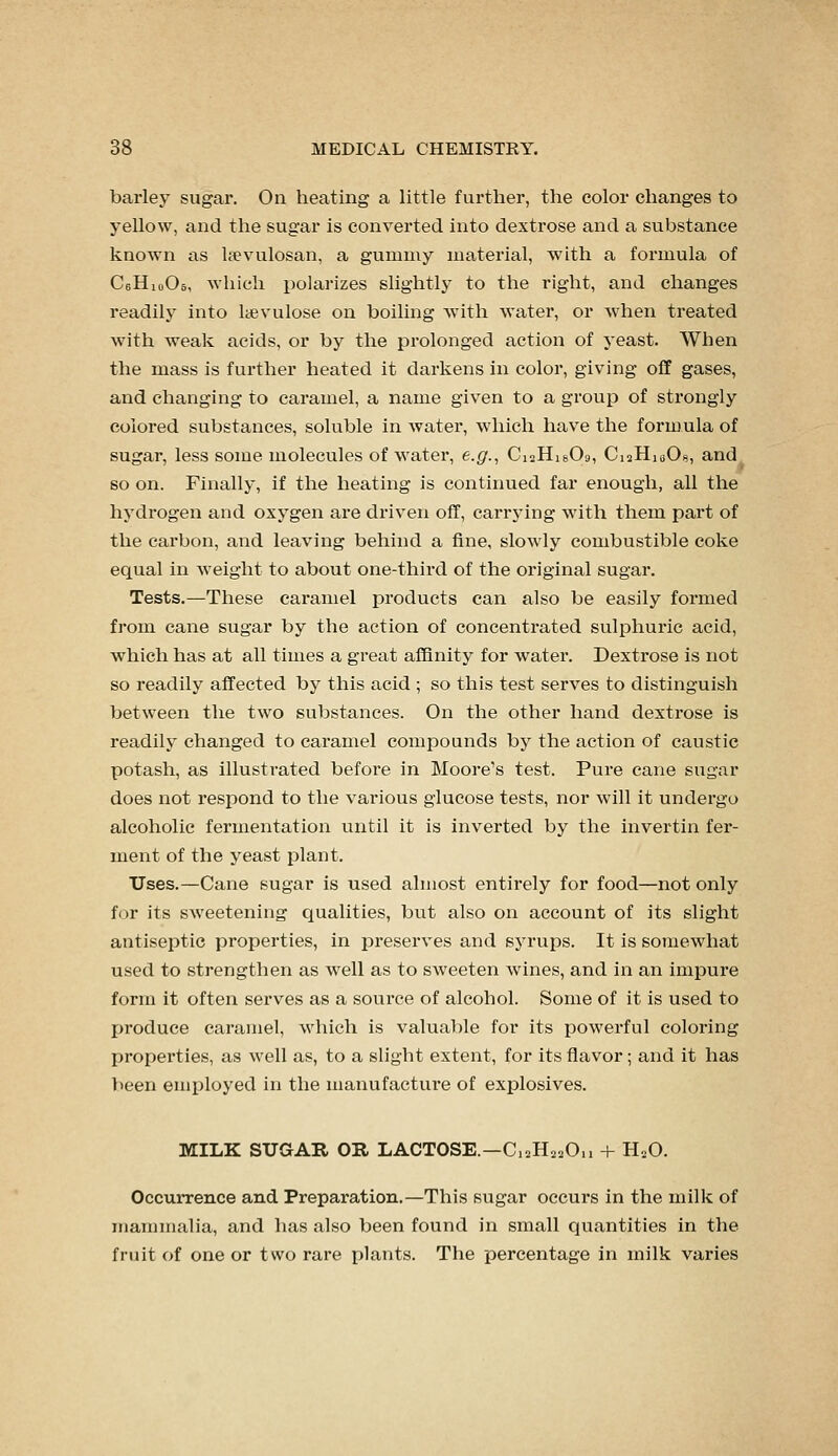 barley sugar. On heating a little further, the color changes to yellow, and the sugar is convei'ted into dextrose and a substance known as li^vulosan, a gummy material, with a formula of CeHioOs, which polarizes slightly to the right, and changes readily into lyevulose on boiling with water, or when treated with weak acids, or by the prolonged action of j'east. When the mass is further heated it darkens in color, giving off gases, and changing to caramel, a name given to a group of strongly colored substances, soluble in water, which have the formula of sugar, less some molecules of water, e.g.^ CiaHisOg, CiaHiaOa, and so on. Finally, if the heating is continued far enough, all the hydrogen and oxygen are driven off, carrjang with them part of the carbon, and leaving behind a fine, slowly combustible coke equal in weight to about one-third of the original sugar. Tests.—These caramel products can also be easily formed from cane sugar by the action of concentrated sulphuric acid, which has at all times a great affinity for water. Dextrose is not so readily affected by this acid ; so this test serves to distinguish between the two substances. On the other hand dextrose is readily changed to caramel compounds by the action of caustic potash, as illustrated before in Moore's test. Pure cane sugar does not respond to the various glucose tests, nor will it undergo alcoholic fermentation until it is inverted by the invertin fer- ment of the yeast plant. Uses.—Cane sugar is used almost entirely for food—not only for its sweetening qualities, but also on account of its slight antiseptic properties, in jDreserves and syrups. It is somewhat used to strengthen as Avell as to SAveeten wines, and in an impure form it often serves as a source of alcohol. Some of it is used to produce caramel, which is valuable for its powerful coloring properties, as well as, to a slight extent, for its flavor; and it has been enqiloyed in the manufacture of explosives. MILK SUGAR OR LACTOSE.—C12H22O,, + H.O. Occurrence and Preparation.—This sugar occurs in the milk of mammalia, and has also been found in small quantities in the fruit of one or two rare plants. The percentage in milk varies
