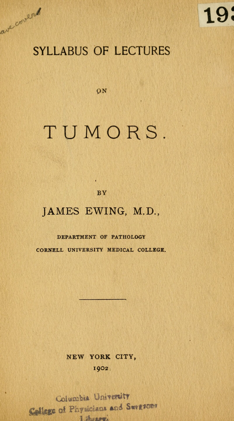 ^ SYLLABUS OF LECTURES QN TUMORS BY JAMES EWING, M.D., DEPARTMENT OF PATHOLOGY CORNELL UNIVERSITY MEDICAL COLLEGE. NEW YORK CITY, 1902; 1 ikfftMTii