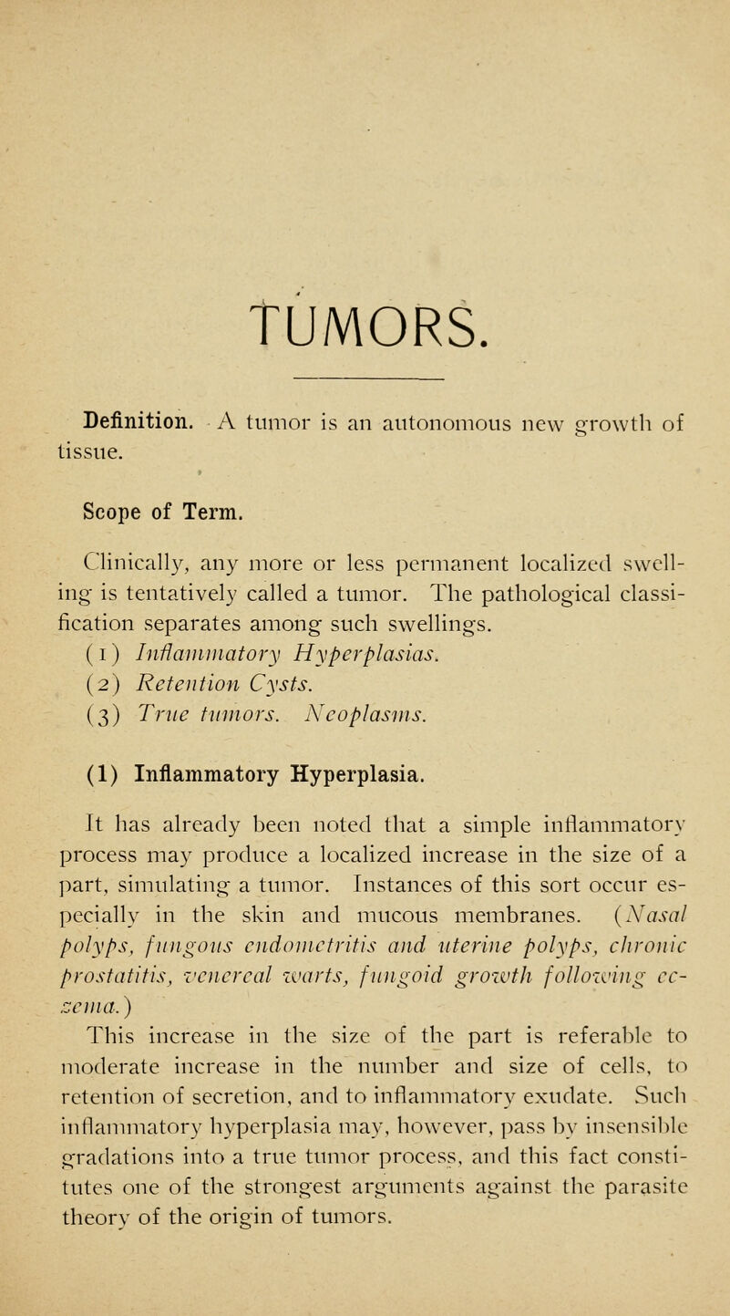 TUMORS. Definition. A tumor is an autonomous new growth of tissue. Scope of Term. Clinicall}^, any more or less permanent localized swell- ing is tentativel}' called a tumor. The pathological classi- fication separates among such swellings. (1) Inflammatory Hyperplasias. (2) Retention Cysts. (3) Triie tumors. Neoplasms. (1) Inflammatory Hyperplasia. Jt has already heen noted that a simple inflammatory process may produce a localized increase in the size of a part, simulating a tumor. Instances of this sort occur es- pecially in the skin and mucous membranes. (Nasal polyps, fungous endometritis and uterine polyps, chronic prostatitis, venereal warts, fungoid growth following ec- .cenia.) This increase in the size of the part is referable to moderate increase in the number and size of cells, to retention of secretion, and to inflammatory exudate. Such inflammatory hyperplasia may, however, pass by insensible gradations into a true tumor process, and this fact consti- tutes one of the strongest arguments against the parasite theory of the origin of tumors.