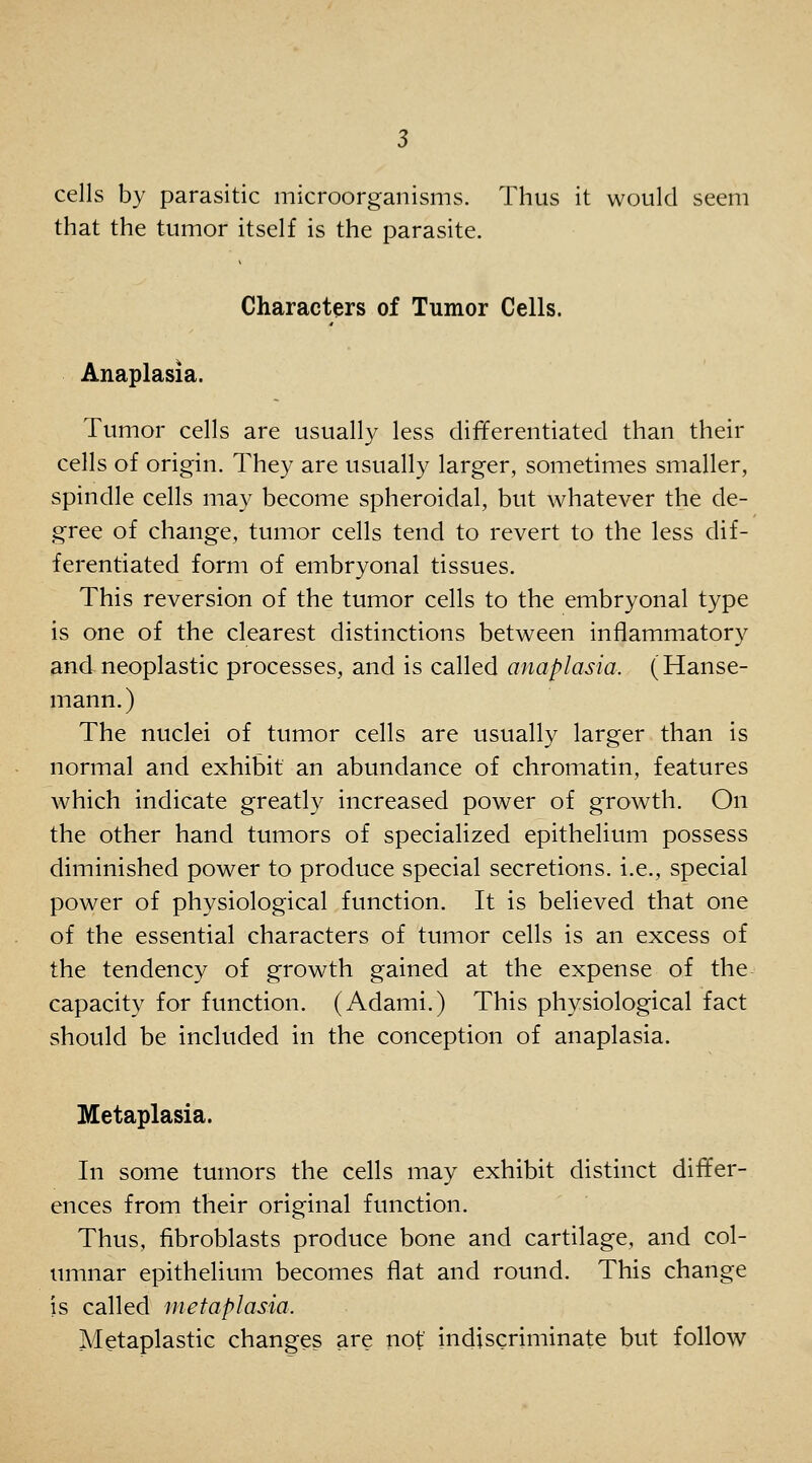 cells by parasitic microorganisms. Thus it would seem that the tumor itself is the parasite. Characters of Tumor Cells. Anaplasia. Tumor cells are usually less differentiated than their cells of origin. They are usually larger, sometimes smaller, spindle cells may become spheroidal, but whatever the de- gree of change, tumor cells tend to revert to the less dif- ferentiated form of embryonal tissues. This reversion of the tumor cells to the embryonal type is one of the clearest distinctions between inflammatory and neoplastic processes, and is called anaplasia. (Hanse- mann.) The nuclei of tumor cells are usually larger than is normal and exhibit an abundance of chromatin, features which indicate greatly increased power of growth. On the other hand tumors of specialized epithelium possess diminished power to produce special secretions, i.e., special power of physiological function. It is believed that one of the essential characters of tumor cells is an excess of the tendency of growth gained at the expense of the capacity for function. (Adami.) This physiological fact should be included in the conception of anaplasia. Metaplasia. In some tumors the cells may exhibit distinct differ- ences from their original function. Thus, fibroblasts produce bone and cartilage, and col- umnar epithelium becomes flat and round. This change is called metaplasia. Metaplastic changes are not indiscriminate but follow