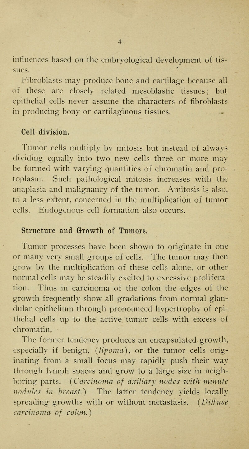 inriuences based on the embrvological development of tis- sues. I'^ibroblasts may produce bone and cartilage because all of these are closely related mesoblastic tissues; but epithelial cells never assume the characters of fibroblasts in producing- bony or cartilaginous tissues. Cell-division. Tumor cells multiply by mitosis but instead of always dividing equally into two new cells three or more may be formed with varying quantities of chromatin and pro- toplasm. Such pathological mitosis increases with the anaplasia and malignancy of the tumor. Amitosis is also, to a less extent, concerned in the multiplication of tumor cells. Endogenous cell formation also occurs. Structure and Growth of Tumors. Tumor processes have been shown to originate in one or many very small groups of cells. The tumor may then grow by the multiplication of these cells alone, or other normal cells may be steadily excited to excessive prolifera- tion. Thus in carcinoma of the colon the edges of the growth frequently show all gradations from normal glan- dular epithelium through pronounced hypertrophy of epi- thelial cells up to the active tumor cells with excess of chromatin. - The former tendency produces an encapsulated growth, especially if benign, {lipoma'), or the tumor cells orig- inating from a small focus may rapidly push their way through lymph spaces and grow to a large size in neigh- boring parts. {Carcinojiia of a.villary nodes zi'ifJi minute nodules in breast.) The latter tendency yields locally spreading growths with or without metastasis. (Diffuse carcinoma of colon.)