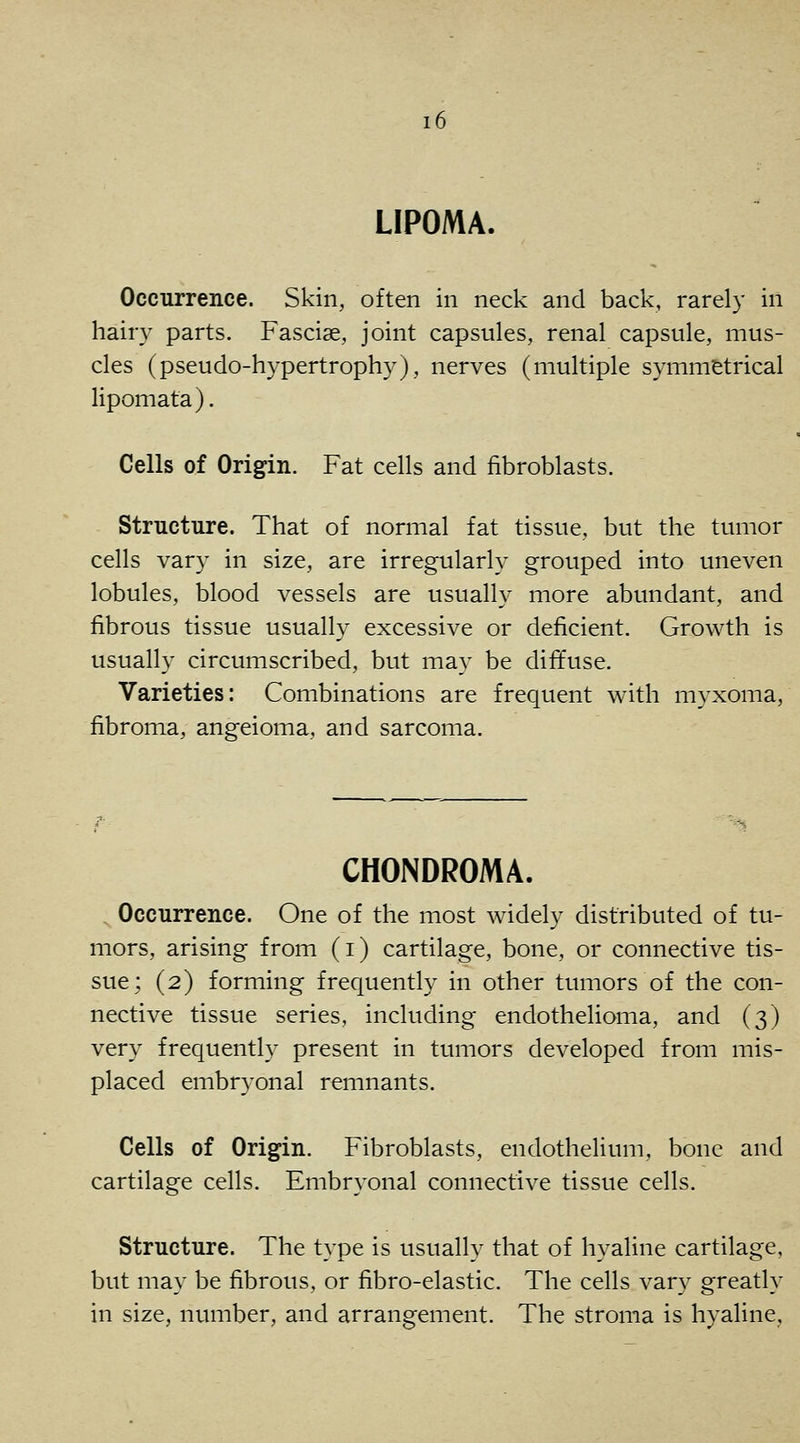 LIPOMA. Occurrence. Skin, often in neck and back, rarely in hairy parts. Fasciae, joint capsules, renal capsule, mus- cles (pseudo-hypertrophy), nerves (multiple symmetrical lipomata). Cells of Origin. Fat cells and fibroblasts. Structure. That of normal fat tissue, but the tumor cells var}' in size, are irregularly grouped into uneven lobules, blood vessels are usually more abundant, and fibrous tissue usually excessive or deficient. Growth is usually circumscribed, but may be diffuse. Varieties: Combinations are frequent with myxoma, fibroma, angeioma, and sarcoma. CHONDROMA. . Occurrence. One of the most widely distributed of tu- mors, arising from (i) cartilage, bone, or connective tis- sue; (2) forming frequently in other tumors of the con- nective tissue series, including endothelioma, and (3) very frequently present in tumors developed from mis- placed embryonal remnants. Cells of Origin. Fibroblasts, endothelium, bone and cartilage cells. Embryonal connective tissite cells. Structure. The type is usually that of hyaline cartilage, but may be fibrous, or fibro-elastic. The cells vary greatly in size, number, and arrangement. The stroma is hyaline.