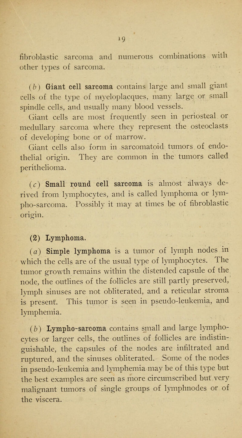^9 fibroblastic sarcoma and numerous combinations with other types of sarcoma. {b) Giant cell sarcoma contains large and small giant cells of the type of nVyeloplacques, many large or small spindle cells, and usually many blood vessels. Giant cells are most frequently seen in periosteal or medullary sarcoma where they represent the osteoclasts of developing bone or of marrow. Giant cells also form in sarcomatoid tumors of endo- thelial origin. They are common in the tumors called perithelioma. (c) Small round cell sarcoma is almost always de- rived from lymphocytes, and is called lymphoma or lym- pho-sarcoma. Possibly it may at times be of fibroblastic origin. (2) Lymphoma. (a) Simple lymphoma is a tumor of lymph nodes in which the cells are of the usual type of lymphocytes. The tumor growth remains within the distended capsule of the node, the outlines of the follicles are still partly preserved,' lymph sinuses are not obliterated, and a reticular stroma is present. This tumor is seen in pseudo-leukemia, and lymphemia. (b) Lympho-sarcoma contains sjnall and large lympho- cytes or larger cells, the outHnes of follicles are indistin- guishable, the capsules of the nodes are infiltrated and ruptured, and the sinuses obliterated. Some of the nodes in pseudo-leukemia and lymphemia may be of this type but the best examples are seen as more circumscribed but very malignant tumors of single groups of lymphnodes or of the viscera.