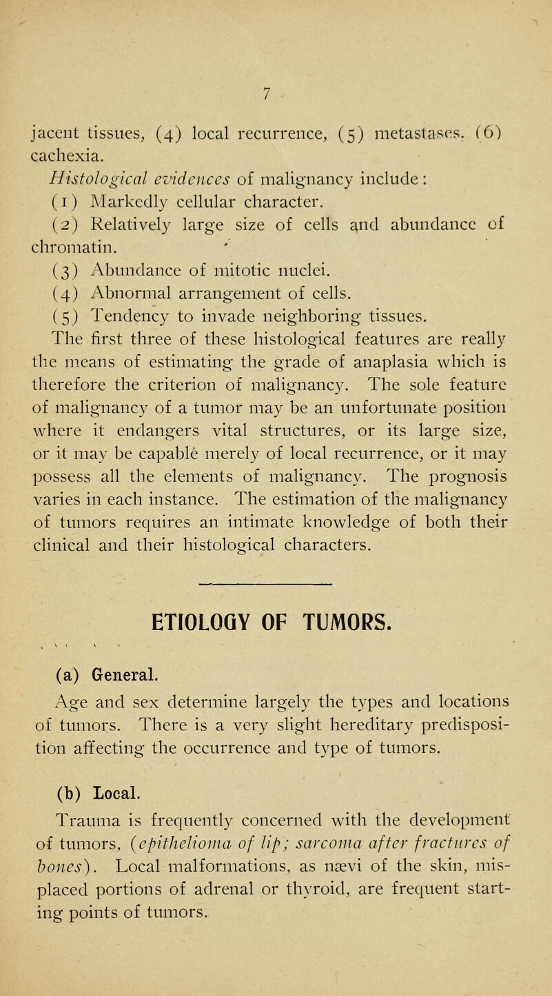 cachexia. Histological evidences of malignancy include: (i) Markedly cellular character. (2) Relatively large size of cells and abundance of chromatin. (3) Abundance of mitotic nuclei. (4) Abnormal arrangement of cells. (5) Tendency to invade neighboring tissues. The first three of these histological features are really the means of estimating the grade of anaplasia which is therefore the criterion of malignancy. The sole feature of malignancy of a tumor may be an unfortunate position where it endangers vital structures, or its large size, or it may be capable merely of local recurrence, or it may possess all the elements of malignancy. The prognosis varies in each instance. The estimation of the malignancy of tumors requires an intimate knowledge of both their clinical and their histological characters. ETIOLOGY OF TUMORS. (a) General. Age and sex determine largely the types and locations of tumors. There is a very slight hereditary predisposi- tion affecting the occurrence and type of tumors. (b) Local. Trauma is frequently concerned with the development of tumors, {epithelioma of lip; sarcoma after fractures of hones). Local malformations, as nsevi of the skin, mis- placed portions of adrenal or thyroid, are frequent start- ing points of tumors.
