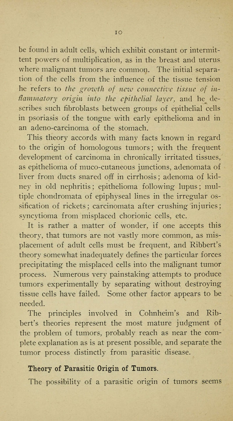 lO be found in adult cells, which exhibit constant or intermit- tent powers of multiplication, as in the breast and uterus where malignant tumors are common. The initial separa- tion of the cells from the influence of the tissue tension he refers to tlic grozi'th of jiczv connective tissue of in- flammatory origin into the epithelial layer, and he de- scribes such fibroblasts between groups of epithelial cells in psoriasis of the tongue with early epithelioma and in an adeno-carcinoma of the stomach. This theory accords with many facts known in regard to the origin of homologous tumors; with the frequent development of carcinoma in chronically irritated tissues, as epithelioma of muco-cutaneous junctions, adenomata of liver from ducts snared oft in cirrhosis; adenoma of kid- ney in old nephritis; epithelioma following lupus; mul- tiple chondromata of epiphyseal lines in the irregular os- sification of rickets; carcinomata after crushing injuries; syncytioma from misplaced chorionic cells, etc. It is rather a matter of wonder, if one accepts this theory, that tumors are not vastly more common, as mis- placement of adult cells must be frequent, and Ribbert's theory somewhat inadequately defines the particular forces precipitating the misplaced cells into the malignant tumor process. Numerous very painstaking attempts to produce tumors experimentally by separating without destroying tissue cells have failed. Some other factor appears to be needed. The principles involved in Cohnheim's and Rib- bert's theories represent the most mature judgment of the problem of tumors, probably reach as near the com- plete explanation as is at present possible, and separate the tumor process distinctly from parasitic disease. Theory of Parasitic Origin of Tumors. The possibility of a parasitic origin of tumors seems