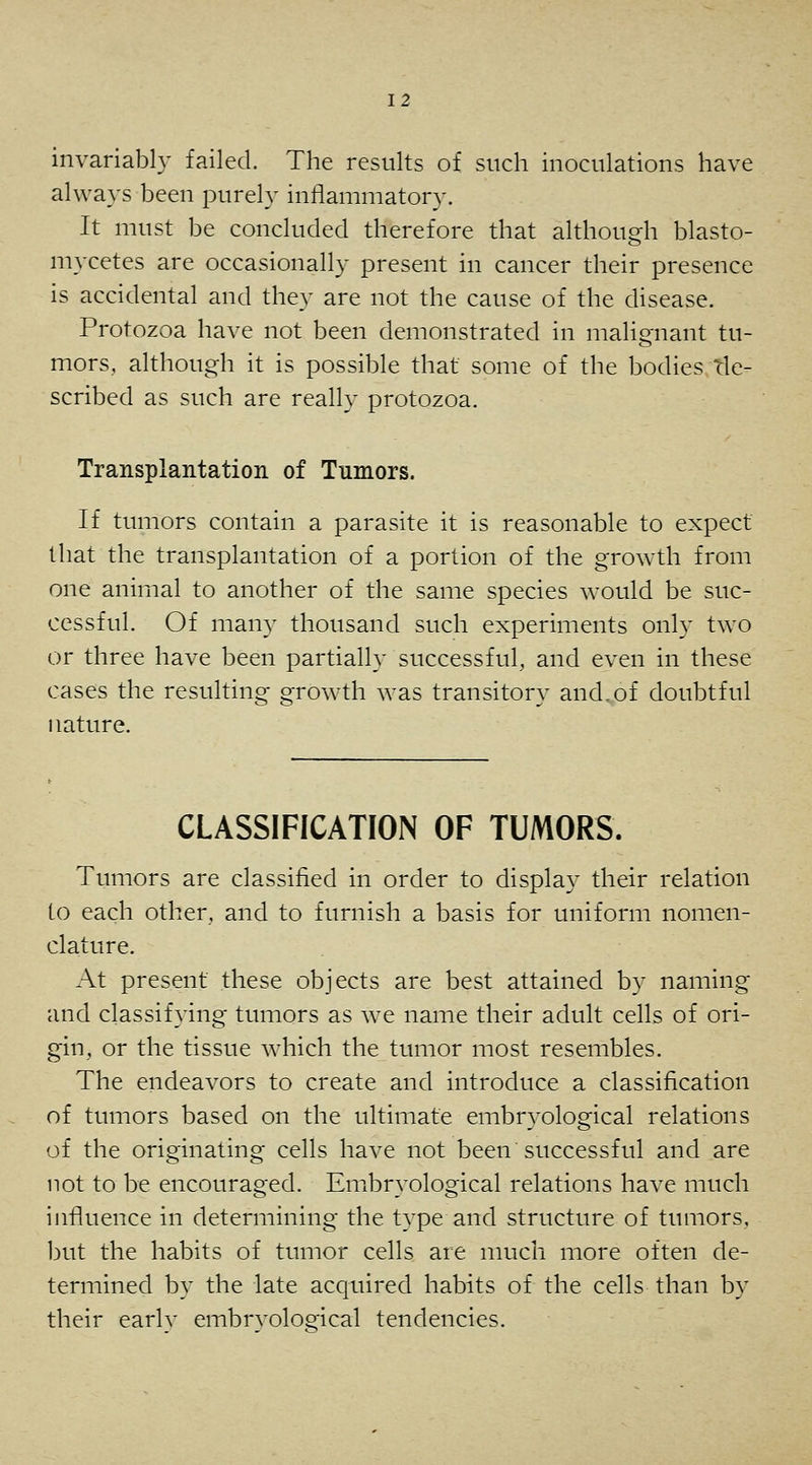 invariably failed. The results of such inoculations have always been purely inflammatory. It must be concluded therefore that although blasto- mycetes are occasionally present in cancer their presence is accidental and they are not the cause of the disease. Protozoa have not been demonstrated in malignant tu- mors, although it is possible that some of the bodies rle- scribed as such are really protozoa. Transplantation of Tumors. If tumors contain a parasite it is reasonable to expect that the transplantation of a portion of the growth from one animal to another of the same species would be suc- cessful. Of many thousand such experiments only two or three have been partially successful, and even in these cases the resulting growth was transitory and^of doubtful nature. CLASSIFICATION OF TUMORS. Tumors are classified in order to display their relation to each other, and to furnish a basis for uniform nomen- clature. At present these objects are best attained by naming and classifying tumors as we name their adult cells of ori- gin, or the tissue Avhich the tumor most resembles. The endeavors to create and introduce a classification of tumors based on the ultimate embryological relations of the originating cells have not been successful and are not to be encouraged. Embryological relations have much influence in determining the type and structure of tumors, l3Ut the habits of tumor cells are much more often de- termined by the late acquired habits of the cells than by their earlv embrvoloeical tendencies.