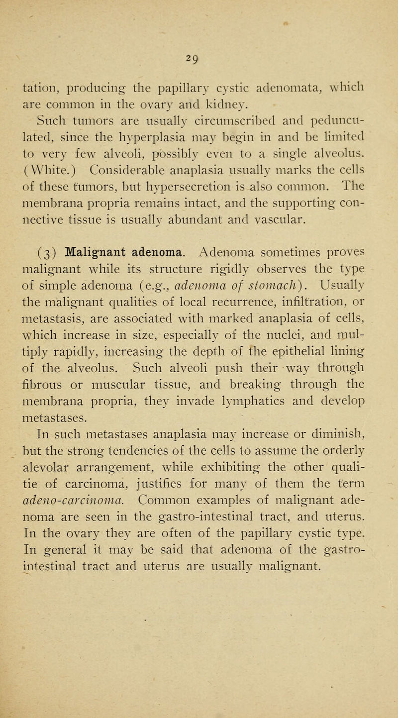 tatioii, producing- the papillar}' cystic adenomata, which arc common in the ovary and kidney. Such tumors are usually circumscribed and peduncu- lated, since the hyperplasia may begin in and be limited to very few alveoli, possibly even to a single alveolus. (White.) Considerable anaplasia usually marks the cells of these tumors, but hypersecretion is also common. The membrana propria remains intact, and the supporting con- nective tissue is usually abundant and vascular. (3) Malignant adenoma. Adenoma sometimes proves malignant while its structure rigidly observes the type of simple adenoma (e.g., adenoma of stomach). Usually the malignant qualities of local recurrence, infiltration, or metastasis, are associated with marked anaplasia of cells, which increase in size, especially of the nuclei, and mul- tiply rapidly, increasing the depth of the epithelial lining of the alveolus. Such alveoli push their w^ay through fibrous or muscular tissue, and breaking through the membrana propria, they invade lymphatics and develop metastases. In such metastases anaplasia may increase or diminish, but the strong tendencies of the cells to assume the orderly alevolar arrang'ement, while exhibiting the other quali- tie of carcinoma, justifies for many of them the term adeno-carcinoina. Common examples of malignant ade- noma are seen in the gastro-intestinal tract, and uterus. In the ovary they are often of the papillary cystic type. In general it may be said that adenoma of the gastro- mtestinal tract and uterus are usually malignant.