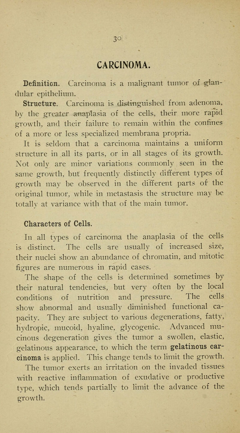 3° CARCINOMA. Definition. Carcinoma is a malignant tumor of glan- dular epithelium. Structure. Carcinoma is distinguished from adenoma, by the greater anaplasia of the cells, their more rapid growth, and their failure to remain within the confines of a more or less specialized membrana propria. It is seldom that a carcinoma maintains a uniform structure in all its parts, or in all stages of its growth. Not only are minor variations commonly seen in the same growth, but frequently distinctly different types of growth may be observed in the different parts of the original tumor, while in metastasis the structure may be totally at variance with that of the main tumor. Characters of Cells. In all types of carcinoma the anaplasia of the cells is distinct. The cells are usually of increased size, their nuclei show an abundance of chromatin, and mitotic figures are numerous in rapid cases. The shape of the cells is determined sometimes by their natural tendencies, but very often by the local conditions of nutrition and pressure. The cells show abnormal and usually diminished functional ca- pacity. They are subject to various degenerations, fatty, hydropic, mucoid, hyaline, glycogenic. Advanced mu- cinous degeneration gives the tumor a swollen, elastic, gelatinous appearance, to which the term gelatinous car- cinoma is applied. This change tends to limit the growth. The tumor exerts an irritation on the invaded tissues with reactive inflammation of exudative or productive tvpe, which tends partially to limit the advance of the growth.