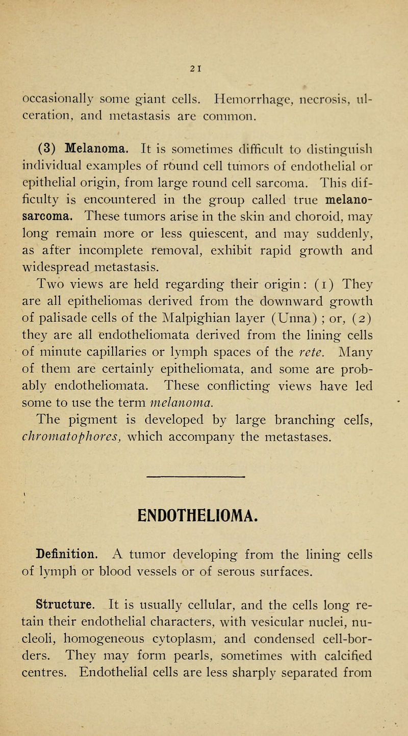 occasionally some oiant cells. Hemorrhag-e, necrosis, ul- ceration, and metastasis are common. (3) Melanoma. It is sometimes difficult to distinguish individual examples of rOund cell tumors of endothelial or epithelial origin, from large round cell sarcoma. This dif- ficulty is encountered in the group called true melano- sarcoma. These tumors arise in the skin and choroid, may long remain more or less quiescent, and may suddenly, as after incomplete removal, exhibit rapid growth and v^^idespread metastasis. Two views are held regarding their origin: (i) They are all epitheliomas derived from the downward growth of palisade cells of the Malpighian layer (Unna) ; or, (2) they are all endotheliomata derived from the lining cells of minute capillaries or lymph spaces of the rete. Many of them are certainly epitheliomata, and some are prob- ably endotheliomata. These conflicting views have led some to use the term melanoma. The pigment is developed by large branching cells, chromatophores, which accompany the metastases. ENDOTHELIOMA. Definition. A tumor developing from the lining cells of lymph or blood vessels or of serous surfaces. Structure. It is usually cellular, and the cells long re- tain their endothelial characters, with vesicular nuclei, nu- cleoli, homogeneous cytoplasm, and condensed cell-bor- ders. They may form pearls, sometimes with calcified centres. Endothelial cells are less sharply separated from