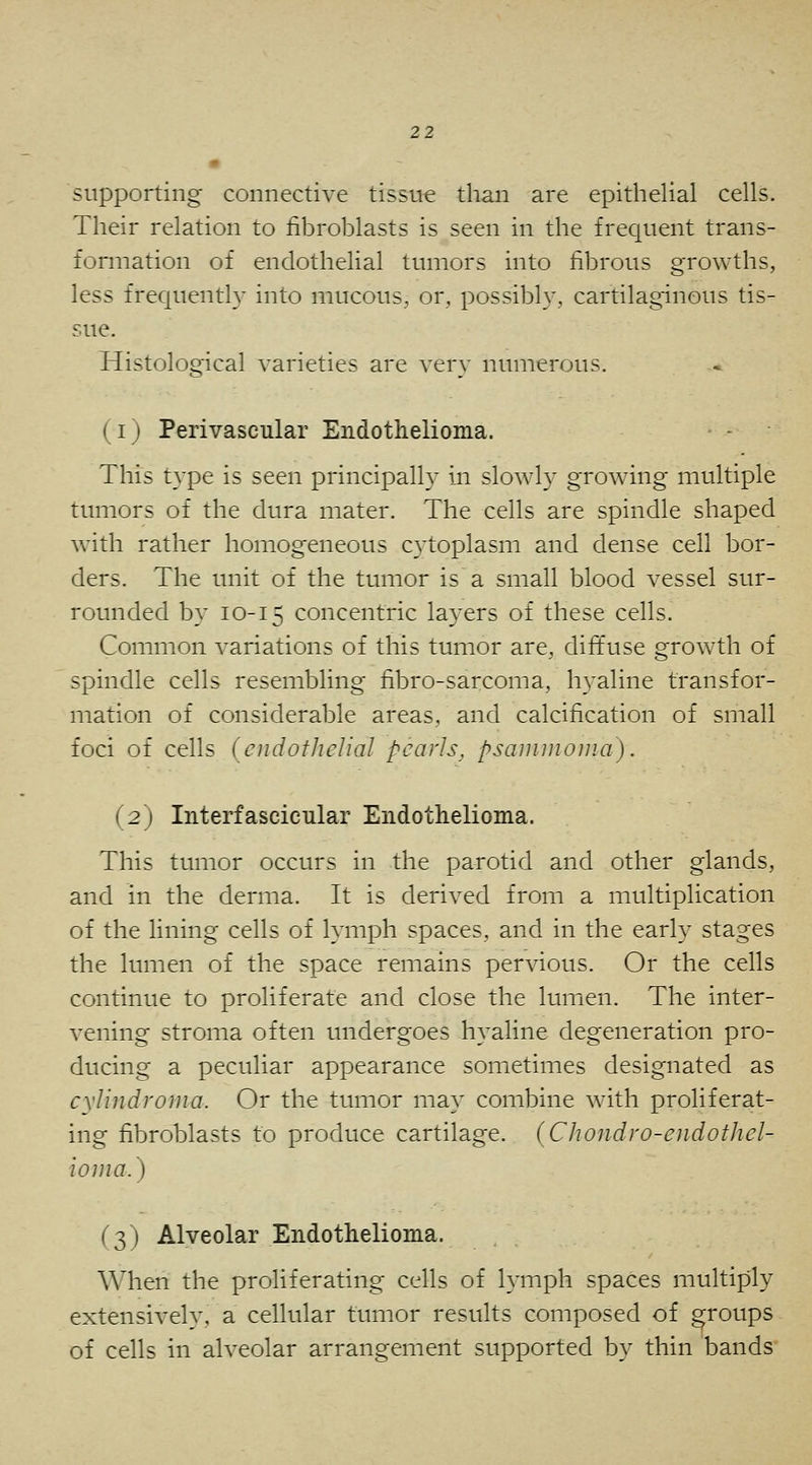 supporting connective tissue than are epithelial cells. Their relation to fibroblasts is seen in the frequent trans- formation of endothelial tumors into fibrous growths, less frequently into mucous, or, possibly, cartilaginous tis- sue. Histological varieties are very numerous. (i) Perivascular Endothelioma. This type is seen principally in slowly growing multiple timiors of the dura mater. The cells are spindle shaped with rather homogeneous cytoplasm and dense cell bor- ders. The imit of the tumor is a small blood vessel sur- rounded by 10-15 concentric layers of these cells. Common variations of this tumor are, diffuse growth of spindle cells resembling fibro-sarcoma, hyaline transfor- mation of considerable areas, and calcification of small foci of cells (endothelial pearls, psainmoiiia). (2) Interfascicular Endothelioma. This tumor occurs in the parotid and other glands, and in the derma. It is derived from a multiplication of the lining cells of lymph spaces, and in the early stages the lumen of the space remains pervious. Or the cells continue to proliferate and close the lumen. The inter- vening stroma often undergoes hyaline degeneration pro- ducing a peculiar appearance sometimes designated as cylindroma. Or the tumor may combine with proliferat- ing fibroblasts to produce cartilage. (Chondro-endothel- ioma.) (3) Alyeolar Endothelioma. When the proliferating cells of lymph spaces multiply extensively, a cellular tumor results composed of groups of cells in alveolar arrangement supported by thin bands