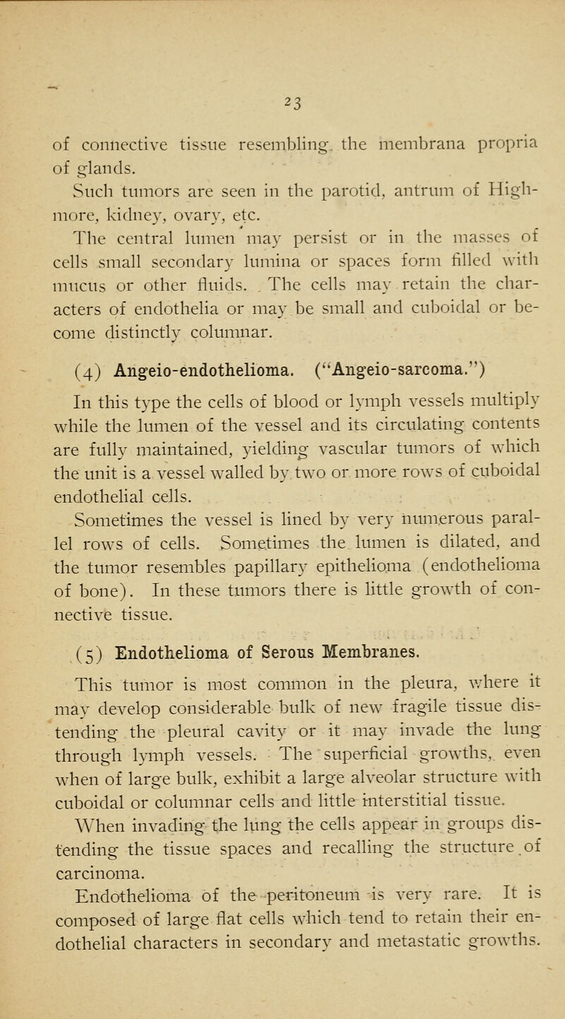 of connective tissue resembling, the membrana propria of glands. Such tumors are seen in the parotid, antrum of High- more, kidney, ovary, etc. The central lumen may persist or in the masses of cells small secondary lumina or spaces form filled with mucus or other fluids. The cells may retain the char- acters of endothelia or may be small and cuboidal or be- come distinctly columnar. (4) Angeio-endothelioma. (''Angeio-sarcoma.) In this type the cells of blood or lymph vessels multiply while the lumen of the vessel and its circulating contents are fully maintained, yielding vascular tumors of which the unit is a vessel walled by two or more rows of cuboidal endothelial cells. Sometimes the vessel is lined by very numerous paral- lel rows of cells. Sometimes the lumen is dilated, and the tumor resembles papillary epithehoma (endothelioma of bone). In these tumors there is little growth of con- nective tissue. (5) Endothelioma of Serous Membranes. This tumor is most common in the pleura, where it mav develop considerable bulk of new fragile tissue dis- tending the pleural cavity or it may invade the lung through lymph vessels. The superficial growths, even when of large bulk, exhibit a large alveolar structure with cuboidal or columnar cells and little mterstitial tissue. When invading the lung the cells appear in groups dis- tending the tissue spaces and recalling the structure.of carcinoma. Endothelioma of the peritoneum is very rare. It is composed of large flat cells which tend to retain their en- dothehal characters in secondary and metastatic grow^ths.