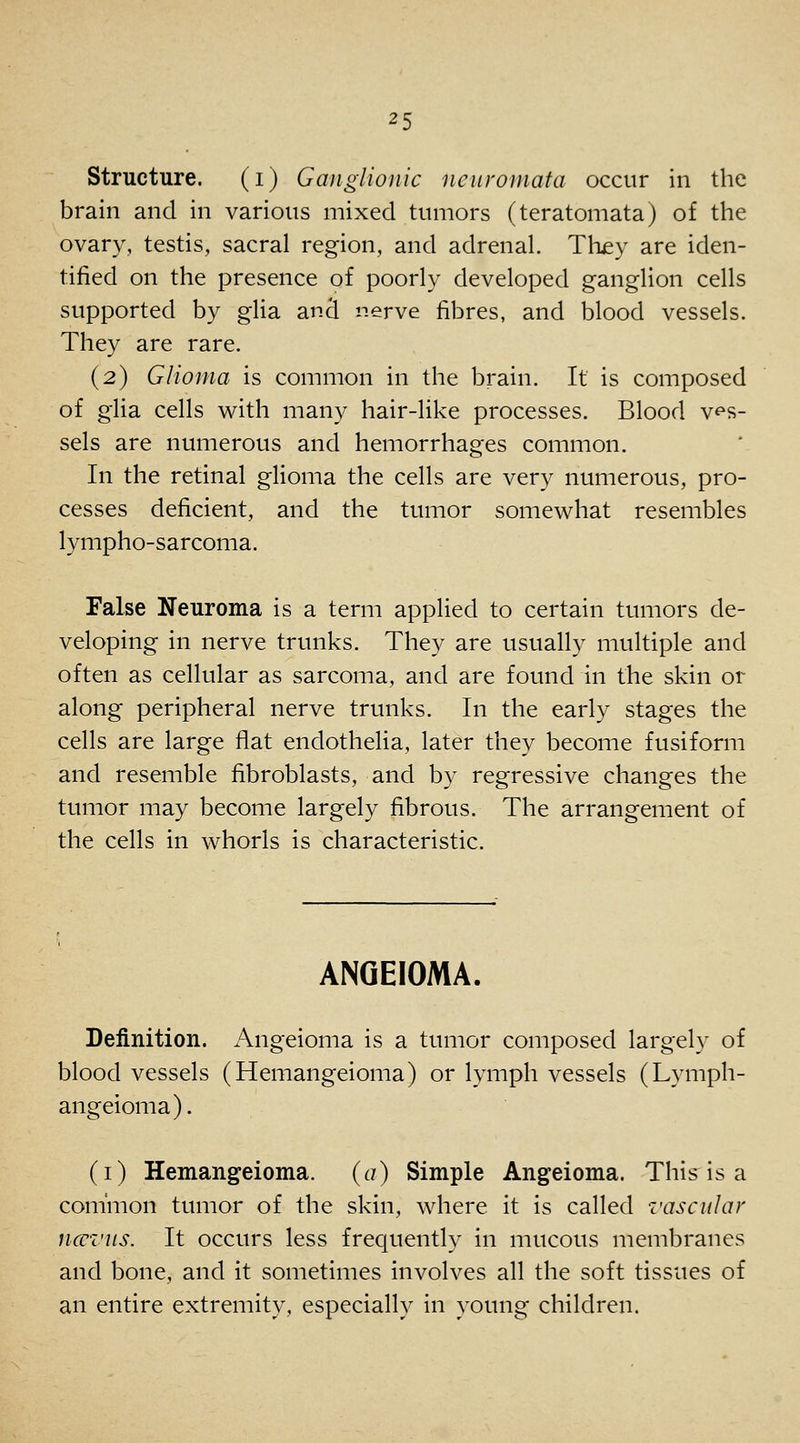 structure. (i) Ganglionic neuromata occur in the brain and in various mixed tumors (teratomata) of the ovary, testis, sacral region, and adrenal. They are iden- tified on the presence of poorly developed ganglion cells supported by glia and nerve fibres, and blood vessels. They are rare. (2) Glioma is common in the brain. It is composed of glia cells with many hair-like processes. Blood ves- sels are numerous and hemorrhages common. In the retinal gHoma the cells are very numerous, pro- cesses deficient, and the tumor somewhat resembles lympho-sarcoma. False Neuroma is a term applied to certain tumors de- veloping in nerve trunks. They are usually multiple and often as cellular as sarcoma, and are found in the skin or along peripheral nerve trunks. In the early stages the cells are large flat endothelia, later they become fusiform and resemble fibroblasts, and by regressive changes the tumor may become largely fibrous. The arrangement of the cells in whorls is characteristic. ANQEIOMA, Definition. Angeioma is a tumor composed largely of blood vessels (Hemangeioma) or lymph vessels (Lymph- angeioma). (i) Hemangeioma. {a) Simple Angeioma. This is a common tumor of the skin, where it is called vascular ncu'Z'us. It occurs less frequently in mucous membranes and bone, and it sometimes involves all the soft tissues of an entire extremity, especially in young children.