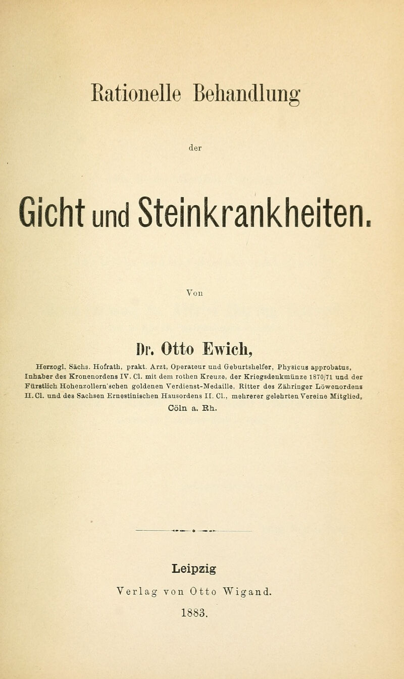 der Gicht und Steinkrankheiten Vou Dr. Otto Ewich, Herzogl. Sachs. Hofrath, prakt. Arzt, Operateur und Geburtshelfer, Physicua approbatus, Inhaber des Kronenordens IV. Cl. mit dem rothen Kreuze, der Kriegsdenkmünze 1870/71 und der Faratlich HohenzoUernschen goldenen Verdienst-Medaille, Ritter des Zähringer Löwenordens H.Cl. und des Sachsen Emestinischen Hausordens II. Cl., mehrerer gelehrten Vereine Mitglied, Cöln a. Bh. Leipzig Verlag von Otto Wigand. 1883.