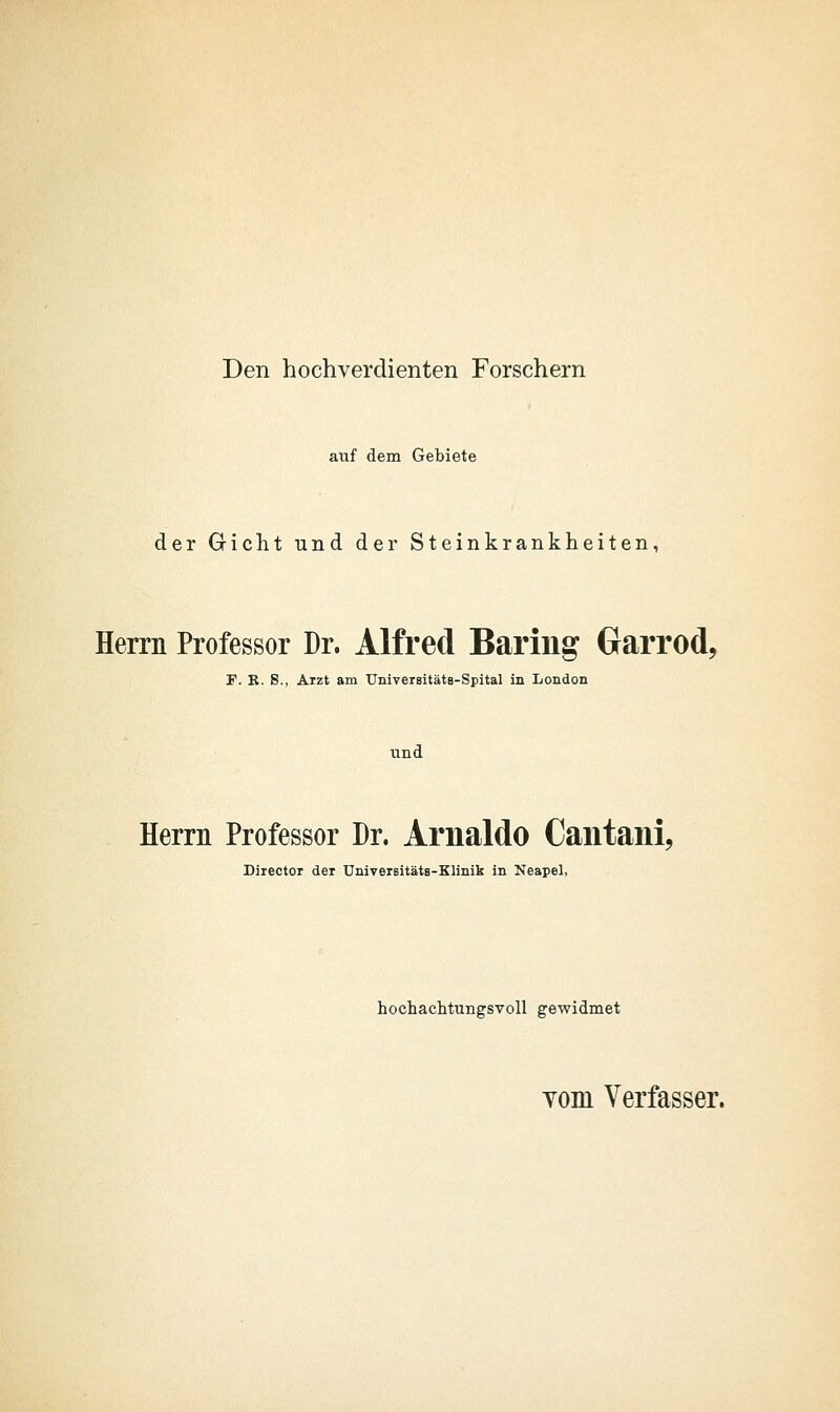 Den hochverdienten Forschern auf dem Gebiete der Gricht und der Steinkrankheiten, Herrn Professor Dr. Alfred Bariiig Garrod, P. R. S., Arzt am UmvereitätB-Spital in London und Herrn Professor Dr. Arnaldo Caiitani, Director der UniveiBitäts-Klinik in Neapel, hochachtungsvoll gewidmet Yom Verfasser.