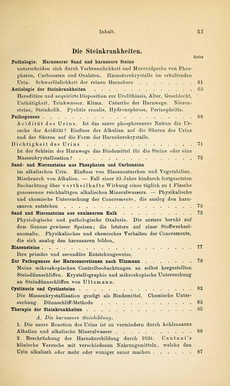 Die Steinkrankheiten. Seite Pathologie. Harnsaurer Saud und harnsaure Steine unterscheiden sich durch Verbrennlichkeit und Murexidprobe von Phos- phaten, Carbonaten und Oxalaten. Harnsäurekrystalle im erkaltenden Urin. Schwerlöslichkeit der reinen Harnsäure 61 Äetiologie der Steinkrankheiten 63 Hereditäre und acquirirte Disposition zur Urolithiasis, Alter, Geschlecht, Unthätigkeit, Trinkwasser, Klima. Catarrhe der Harnwege. Nieren- steine, Steinkolik. Pyelitis renalis, Hydronephrose, Perinephritis. Pathogenese 68 Acidität des Urins. Ist das saure phosphorsaure Natron die Ur- sache der Acidität? Einfluss der Alkalien auf die Säuren des Urins und der Säuren auf die Form der Harnsäurekrystalle. Dichtigkeit des Urins 71 Ist der Schleim der Harnwege das Bindemittel für die Steine oder eine Massenkrystallisation ? 72 Sand- und Nierensteine aus Phosphaten und Carbonaten im alkalischen Urin. Einfluss von Blasencatarrhen und Vegetabilien. Missbrauch von Alkalien. — Fall einer 33 Jahre hindurch fortgesetzten Beobachtung über vortheilhafte Wirkung eines täglich zu 1 Flasche genossenen reichhaltigen alkalischen Mineralwassers. — Physikalische und chemische Untersuchung der Concremente, die analog den harn- sauren entstehen 73 Sand und Nierensteine aus oxalsaurem Kalk 75 Physiologische und pathologische Oxalurie. Die erstere beruht auf dem Genuss gewisser Speisen; die letztere auf einer Stoffwechsel- anomalie. Physikalisches und chemisches Verhalten der Concremente, die sich analog den harnsauren bilden. Blasensteine • 77 Ihre primäre und secundäre Entstehungsweise. Zur Pathogenese der Hamconcretionen nach ültzmann 78 Meine mikroskopischen Controlbeobachtungen an selbst hergestellten Steindünnschliffen. Krystallographie und mikroskopische Untersuchung an Steindünnschliffen von Ültzmann. Cystinurie und Cystinsteine 82 Die Massenkrystallisation genügt als Bindemittel. Chemische Unter- suchung. Dünnschliff-Methode 83 Therapie der Steinkraukheiten 85 A. Die harnsaure Steinhildung. 1. Die saure Eeaction des Urins ist zu vermindern durch kohlensaure Alkalien und alkalische Mineralwasser 86 2. Beschränkung der Harnsäurebildung durch Diät. Cantani's klinische Versuche mit verschiedenen Nahrungsmitteln, welche den Urin alkalisch oder mehr oder weniger sauer machen 87