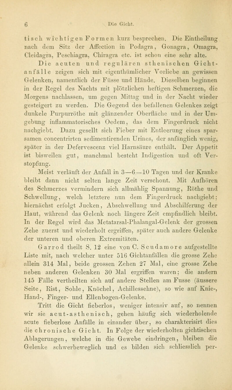 tisch wic h t ig en F o r 111 e n kurz besprechen. Die Eintheiluiig nach dem Sitz der Aftectiou in Podagra, Gonagra, Omagra, Clcidagra, Peschiagra, Chiragra etc. ist schon eine sehr alte. Die acuten und regulären sthenischen Gicht- anfälle zeigen sich mit cigenthümlicher Vorliebe an gewissen Gelenken, namentlich der Fasse und Hände. Dieselben beginnen in der Regel des Nachts mit plötzlichen heftigen Schmerzen, die JMorgens nachlassen, um gegen ]\Iittag und in der Nacht wieder gesteigert zu werden. Die Gegend des befallenen Gelenkes zeigt dunkele Purpurröthe mit glänzender Oberfläche und in der Um- gebung inflammatorisches Oedem, das dem Fingerdruck nicht nachgiebt. Dazu gesellt sich Fieber mit Entleerung eines spar- samen concentrirten scdimentirenden Urines, der anfänglich wenig, später in der Defervescenz viel Harnsäure enthält. Der Appetit ist bisweilen gut, manchmal besteht Indigestion und oft Ver- stopfung. Meist verläuft der Anfall in 3—6 —10 Tagen und der Kranke bleibt dann nicht selten lange Zeit verschont. Mit Aufliören des Schmerzes vermindern sich allmählig Spannung, Rüthe und Schwellung, welch letztere nun dem Fingerdruck nachgiebt; hiernächst erfolgt Jucken, Abschwellung und Abschilferung der Haut, während das Gelenk noch längere Zeit empfindlich bleibt. In der Regel wird das Metatarsal-Phalangal-Gelenk der grossen Zehe zuerst und wiederholt ergriffen, später auch andere Gelenke der unteren und oberen Extremitäten. Garrod theilt S. 12 eine von C, Scudamore aufgestellte Liste mit, nach welcher unter 516 Gichtanfällen die grosse Zehe allein 314 Mal, beide grossen Zehen 27 Mal, eine grosse Zehe neben anderen Gelenken 30 Mal ergriffen waren; die andern 145 Fälle vertheilten sich auf andere Stellen am Fusse (äussere Seite, Rist, Sohle, Knöchel, Achillessehne), so wie auf Knie-, Hand-, Finger- und Ellenbogen-Gelenke. Tritt die Gicht fieberlos, weniger intensiv auf, so nennen wir sie acut-asthenisch, gehen häufig sich wiederholende acute fieberlose Anfälle in einander über, so charakterisirt dies die c h r o n i s c h e Gicht, In Folge der wiederholten gichtischen Ablagerungen, welche in die Gewebe eindringen, bleiben die Gelenke schwerbeweglich und es bilden sich schliesslich per-