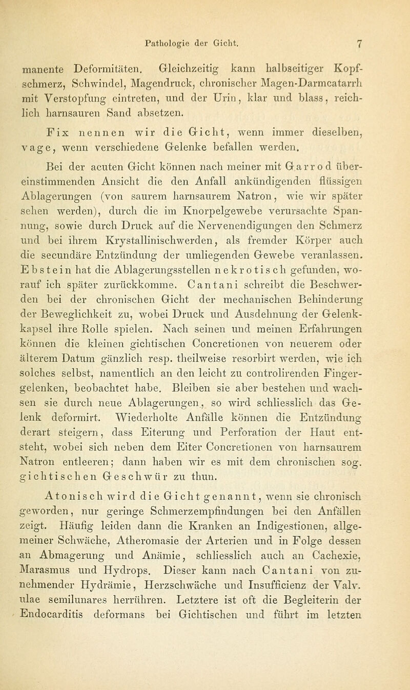 manente Deformitäten, Gleichzeitig kann halbseitiger Kopf- schmerz, Schwindel, Magendruck, chronischer Magen-Darmcatarrh mit Verstojjfung eintreten, und der Urin, klar und blass, reich- lich harnsauren Sand absetzen. Fix nennen wir die Gricht, wenn immer dieselben, vage, wenn verschiedene Gelenke befallen werden. Bei der acuten Gicht können nach meiner mit G a r r o d über- einstimmenden Ansicht die den Anfall ankündigenden flüssigen Ablagerungen (von saurem harnsaurem Natron, wie wir später sehen werden), durch die im Knorpelgewebe verursachte Span- nung, sowie durch Druck auf die Nervenendigungen den Schmerz und bei ihrem Krystallinischwerden, als fremder Körper auch die secundäre Entzündung der umliegenden Gewebe veranlassen. Ebstein hat die Ablagerungsstellen nekrotisch gefunden, wo- rauf ich später zurückkomme. Cantani schreibt die Beschwer- den bei der chronischen Gicht der mechanischen Behinderung der Beweglichkeit zu, wobei Druck und Ausdehnung der Gelenk- kapsel ihre Rolle spielen. Nach seinen und meinen Erfahrungen können die kleinen gichtischen Concretionen von neuerem oder älterem Datum gänzlich resp. theilweise resorbirt werden, wie ich solches selbst, namentlich an den leicht zu controlirenden Finger- gelenken, beobachtet habe. Bleiben sie aber bestehen und wach- sen sie durch neue Ablagerungen., so wird schliesslich das Ge- lenk deformirt. Wiederholte Anfälle können die Entzündung derart steigern, dass Eiterung und Perforation der Haut ent- steht, wobei sich neben dem Eiter Concretionen von harnsaurem Natron entleeren; dann haben wir es mit dem chronischen sog. gichtischen Geschwür zu thun. Atonisch wird die Gicht genannt, wenn sie chronisch geworden, nur geringe Schmerzempfindungen bei den Anfällen zeigt. Häufig leiden dann die Kranken an Indigestionen, allge- meiner Schwäche, Atheromasie der Arterien und in Folge dessen an Abmagerung und Anämie, schliesslich auch au Cachexie, Marasmus und Hydrops. Dieser kann nach Cantani von zu- nehmender Hydrämie, Herzschwäche und Insufficienz der Valv. ulae semilunares herrühren. Letztere ist oft die Begleiterin der Endocarditis deformans bei Gichtischeu und führt im letzten