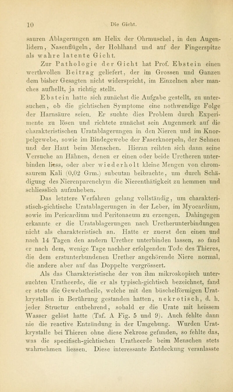 sauren Abla2:eruii2:cn am Helix der Ohrniuschel, in den Ausren- lidern, Nasenflügeln, der Holilhand und auf der Fingerspitze als walire latente Giclit. Zur Pathologie derGriclit hat Prof. Ebstein einen wevthvollen Beitrag geliefert, der im Grossen und Ganzen dem bisher Gesagten nicht widerspricht, im Einzelneu aber man- ches aufhellt, ja richtig stellt. Ebstein hatte sich zunächst die Aufgabe gestellt, zu unter- suchen , ob die gichtischen Symptome eine nothwendige Folge der Harnsäure seien. Er suchte dies Problem durch Experi- mente zu lösen und richtete zunächst sein Augenmerk auf die charakteristischen Uratablagerungen in den Nieren und im Knor- pelgewebe, sowie im Bindegewebe der Faserknorpeln, der Sehnen und der Haut beim Menschen. Hieran reihten sich dann seine Versuche an Hähnen, denen er einen oder beide Uretheren unter- binden li^ss, oder aber wiederholt kleine IMengen von chrom- saurem Kali (0,02 Grm.) subcutan beibrachte, um durch Schä- digung des Nierenparenchym die Nierenthätigkeit zu hemmen und schliesslich aufzuheben. Das letztere Verfahren gelang vollständig, um charakteri- stisch-gichtische Uratablagerungen in der Leber, im Myocardium, sowie im Pericardium und Peritonaeum zu erzeugen. Dahingegen erkannte er die Uratablagerungen nach Uretherunterbindungen nicht als charakteristisch an. Hatte er zuerst den einen und nach 14 Tagen den andern Urether unterbinden lassen, so fand er nach dem, wenige Tage nachher erfolgenden Tode des Thieres, die dem erstunterbundenen Urether angehörende Niere normal, die andere aber auf das Doppelte vergrossert. Als das Charakteristische der von ihm mikroskopisch unter- suchten Uratheerde, die er als typisch-gichtisch bezeichnet, fand er stets die Gewebstheile, welche mit den büschelförmigen Urat- krystallen in Berührung gestanden hatten, nekrotisch, d. h. jeder Structur entbehrend, sobald er die Urate mit heissem Wasser gelöst hatte (Taf. A Fig. 5 und 9). Auch fehlte dann nie die reactive Entzündung in der Umgebung. Wurden Urat- irystalle bei Thieren ohne diese Nekrose gefunden, so fehlte das, was die specifisch-gichtischen Uratheerde beim Menschen stets wahrnehmen Hessen. Diese interessante Entdeckung veranlasste