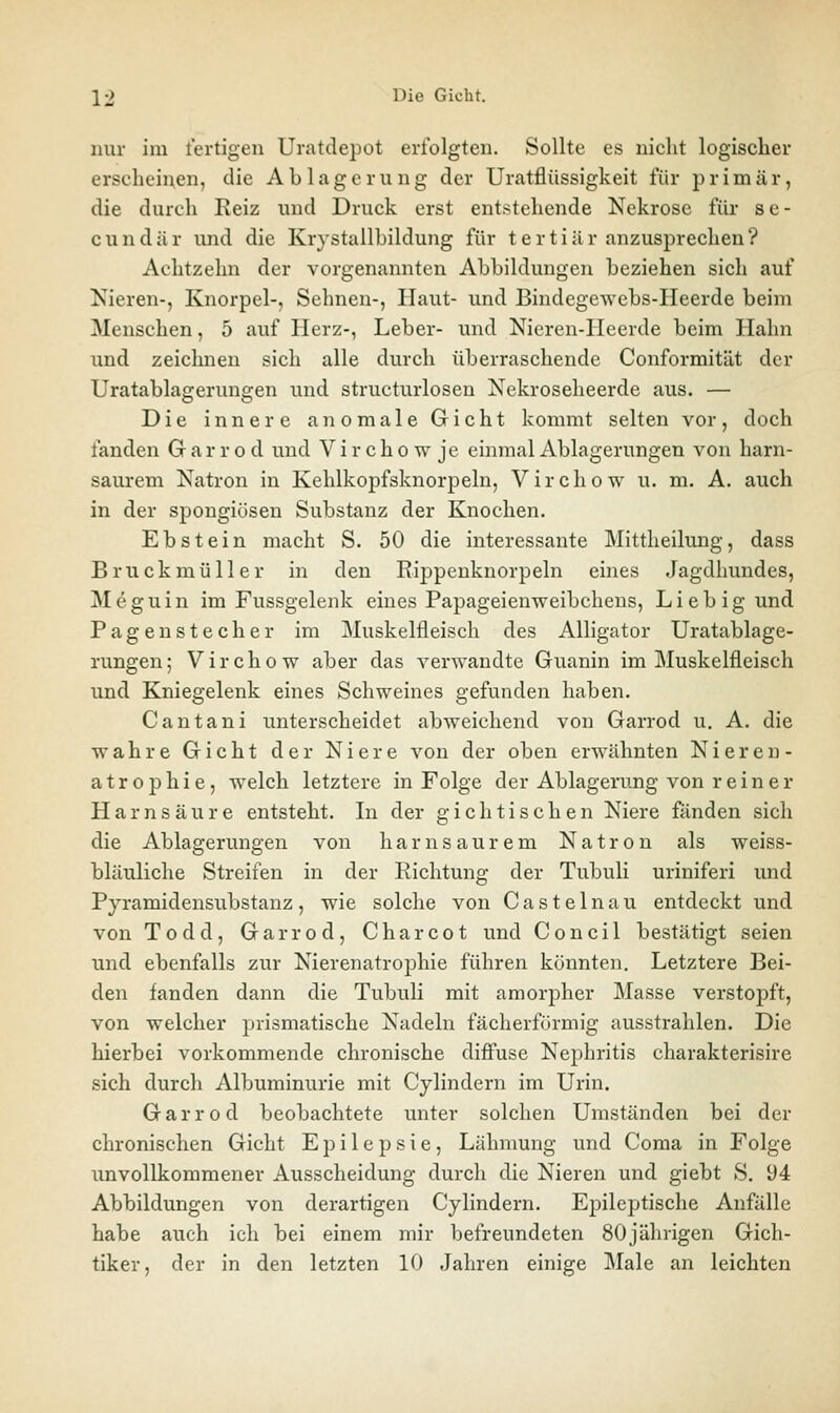 Hill- im fertigen Uratdepot erfolgten. Sollte es nicht logischer erseheinen, die Ablagerung der Uratflüssigkeit für primär, die durch Keiz und Druck erst entstehende Nekrose für se- c u n d ä r und die Krystallbildung für t e r t i ä r anzusprechen ? Achtzehn der vorgenannten Abbildungen beziehen sich auf Nieren-, Knorpel-, Sehnen-, Haut- und Bindegewebs-Heerde beim Menschen, 5 auf Herz-, Leber- und Nieren-Heerde beim Hahn und zeichneu sich alle durch überraschende Conformität der Uratablagerungen und structurlosen Nekroseheerde aus. — Die innere anomale Gicht kommt selten vor, doch fanden Gr a r r o d und V i r c h o w je einmal Ablagerungen von harn- saurem Katron in Kehlkopfsknorpeln, Virchow u. m, A. auch in der spongiöseu Substanz der Knochen. Ebstein macht S. 50 die interessante Mittheilung, dass Bruckmüller in den Rippeuknorpeln eines Jagdhundes, Meguin im Fussgelenk eines Papageienweibchens, Lieb ig und Pagenstecher im Muskelfleisch des Alligator Uratablage- rungen; Virchow aber das verwandte Guanin im Muskelfleisch und Kniegelenk eines Schweines gefunden haben. Cantani unterscheidet abweichend von Garrod u. A. die wahre Gicht der Niere von der oben erwähnten Nieren- atrophie, welch letztere in Folge der Ablagerung von reiner Harnsäure entsteht. In der gichtischen Niere fänden sich die Ablagerungen von harnsaurem Natron als weiss- bläuliche Streifen in der Richtung der Tubuli uriniferi und Pyramidensubstanz, wie solche von Castelnau entdeckt und von Todd, Garrod, Charcot und Concil bestätigt seien und ebenfalls zur Nierenatrophie führen könnten. Letztere Bei- den fanden dann die Tubuli mit amorpher Masse verstopft, von welcher prismatische Nadeln fächerförmig ausstrahlen. Die hierbei vorkommende chronische diifuse Nephritis charakterisire sich durch Albuminurie mit Cylindern im Urin. Garrod beobachtete unter solchen Umständen bei der chronischen Gicht Epilepsie, Lähmung und Coma in Folge imvollkommener Ausscheidung durch die Nieren und giebt S, 94 Abbildungen von derartigen Cylindern. Epileptische Anfälle habe auch ich bei einem mir befreundeten 80 jährigen Gich- tiker, der in den letzten 10 Jahren einige Male an leichten