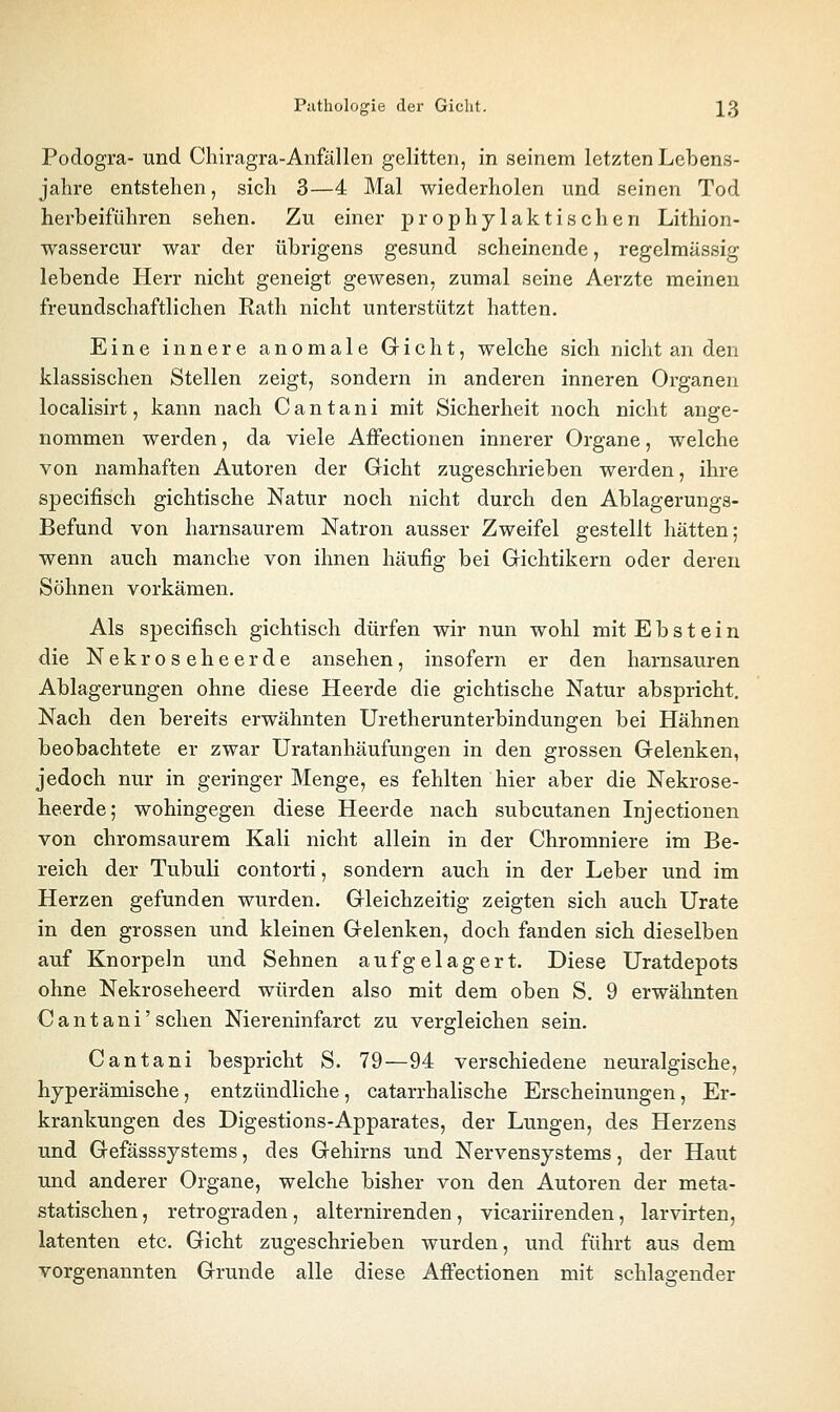 Podogra- und Chiragra-Anfällen gelitten, in seinem letzten Lebens- jahre entstehen, sich 3—4 Mal wiederholen und seinen Tod hei'beiführen sehen. Zu einer prophylaktischen Lithion- wassercur war der übrigens gesund scheinende, regelmässig lebende Herr nicht geneigt gewesen, zumal seine Aerzte meinen freundschaftlichen Rath nicht unterstützt hatten. Eine innere anomale Gricht, welche sich nicht an den klassischen Stellen zeigt, sondern in anderen inneren Organen localisirt, kann nach Cantani mit Sicherheit noch nicht ange- nommen werden, da viele AfFectionen innerer Organe, welche von namhaften Autoren der Gicht zugeschrieben werden, ihre specifisch gichtische Natur noch nicht durch den Ablagerungs- Befund von harnsaurem Natron ausser Zweifel gestellt hätten; wenn auch manche von ihnen häufig bei Gichtikern oder deren Söhnen vorkämen. Als specifisch gichtisch dürfen wir nun wohl mit Ebstein die Nekroseheerde ansehen, insofern er den harnsauren Ablagerungen ohne diese Heerde die gichtische Natur abspricht. Nach den bereits erwähnten Uretherunterbindungen bei Hähnen beobachtete er zwar Uratanhäufungen in den grossen Gelenken, jedoch nur in geringer Menge, es fehlten hier aber die Nekrose- heerde,- wohingegen diese Heerde nach subcutanen Injectionen von chromsaurem Kali nicht allein in der Chromniere im Be- reich der Tubuli contorti, sondern auch in der Leber und im Herzen gefunden wurden. Gleichzeitig zeigten sich auch Urate in den grossen und kleinen Gelenken, doch fanden sich dieselben auf Knorpeln und Sehnen aufgelagert. Diese Uratdepots ohne Nekroseheerd würden also mit dem oben S. 9 erwähnten Cantani' sehen Niereninfarct zu vergleichen sein. Cantani bespricht S. 79—94 verschiedene neuralgische, hyperämische, entzündliche, catarrhalische Erscheinungen, Er- krankungen des Digestions-Apparates, der Lungen, des Herzens und Gefässsjstems, des Gehirns und Nervensystems, der Haut und anderer Organe, welche bisher von den Autoren der meta- statischen , retrograden, alternirenden, vicariirenden, larvirten, latenten etc. Gicht zugeschrieben wurden, und führt aus dem vorgenannten Grunde alle diese Affectionen mit schlagender