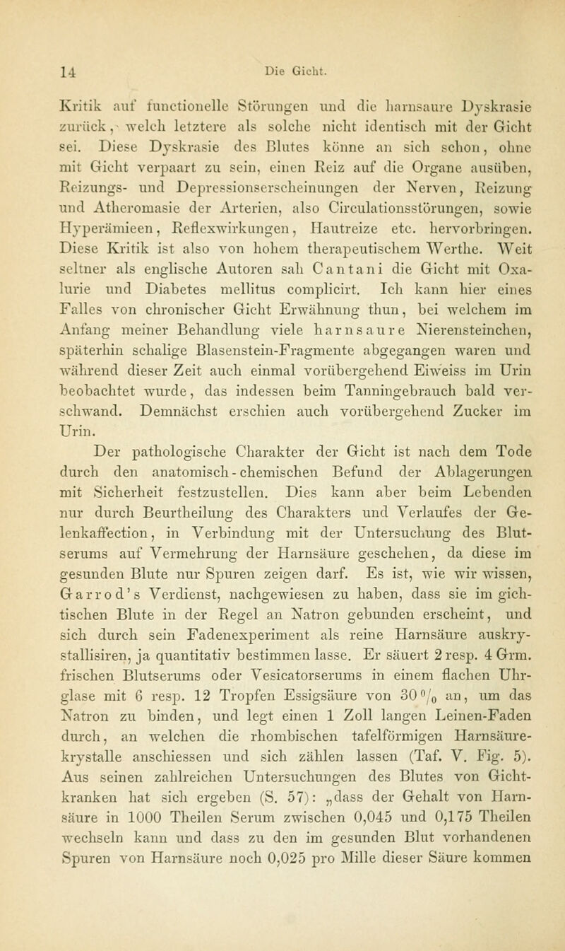 Kritik auf tunctionelle Störungen und die liarnsaure Dyskrasie zurück,- welch letztere als solche nicht identisch mit der Gicht sei. Diese Djskrasie des Blutes könne an sich schon, ohne mit Gicht verpaart zu sein, einen Reiz auf die Organe ausüben, Reizungs- und Depressionserscheinungen der Nerven, Reizung und Atheromasie der Arterien, also Circulationsstörungen, sowie Hjperämieen, Reflexwirkungen, Hautreize etc. hervorbringen. Diese Kritik ist also von hohem therapeutischem Werthe. Weit seltner als englische Autoren sah Cantani die Gicht mit Oxa- lurie und Diabetes mellitus complicirt. Ich kann hier eines Falles von chronischer Gicht Erwähnung thun, bei welchem im Anfang meiner Behandlung viele harnsaure Nierensteinchen, späterhin schalige Blasenstein-Fragmente abgegangen waren und während dieser Zeit auch einmal vorübergehend Eiweiss im Urin beobachtet wurde, das indessen beim Tanningebrauch bald ver- schwand. Demnächst erschien auch vorübergehend Zucker im Urin. Der pathologische Charakter der Gicht ist nach dem Tode durch den anatomisch - chemischen Befund der Ablagerungen mit Sicherheit festzustellen. Dies kann aber beim Lebenden nur durch Beurtheilung des Charakters und Verlaufes der Ge- lenkaffection, in Verbindung mit der Untersuchung des Blut- serums auf Vermehrung der Harnsäure geschehen, da diese im gesunden Blute nur Spuren zeigen darf. Es ist, wie wir wissen, Garrod's Verdienst, nachgewiesen zu haben, dass sie im gich- tischen Blute in der Regel an Natron gebunden erscheint, und sich durch sein Fadenexperiment als reine Harnsäure auskry- stallisiren, ja quantitativ bestimmen lasse. Er säuert 2 resp. 4 Grm. frischen Blutserums oder Vesicatorserums in einem flachen Uhr- glase mit 6 resp. 12 Tropfen Essigsäure von 30^/o an, um das Natron zu binden, und legt einen 1 Zoll langen Leinen-Faden durch, an welchen die rhombischen tafelförmigen Harnsäure- krystalle anschiessen und sich zählen lassen (Taf. V. Fig. 5). Aus seinen zahlreichen Untersuchungen des Blutes von Gicht- kranken hat sich ergeben (S. 57): „dass der Gehalt von Harn- säure in 1000 Theilen Serum zwischen 0,045 und 0,175 Theilen wechseln kann und dass zu den im gesunden Blut vorhandenen Spuren von Harnsäure noch 0,025 pro Mille dieser Säure kommen