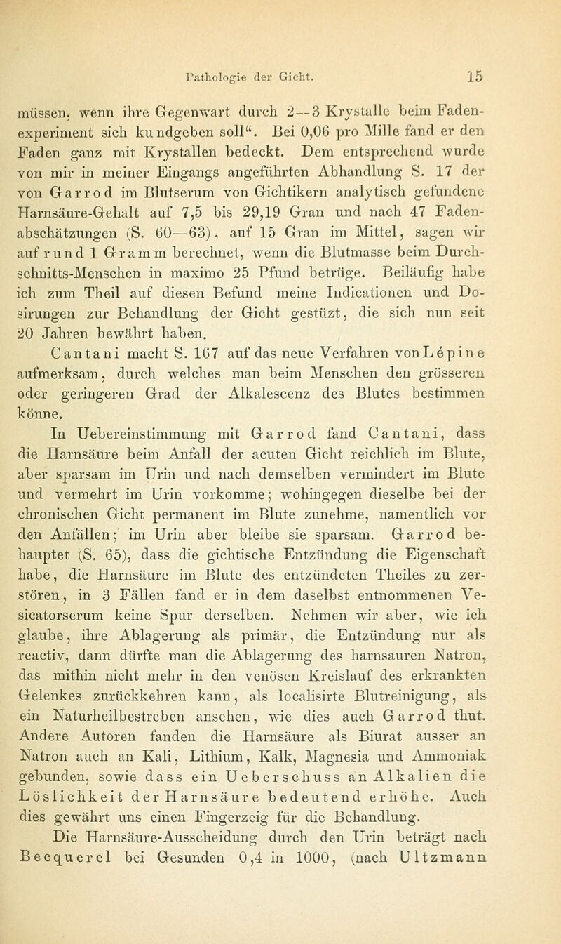 müssen, wenn ihre Gegenwart durch 2—3 Krystalle beim Faden- experiment sich kundgeben soll. Bei 0,06 pro Mille fand er den Faden ganz mit Krystallen bedeckt. Dem entsprechend wurde von mir in meiner Eingangs angeführten Abhandlung S. 17 der von Gr a r r 0 d im Blutserum von Gichtikern analytisch gefundene Harnsäure-Gehalt auf 7,5 bis 29,19 Gran und nach 47 Faden- abschätzungen (S. 60—63), auf 15 Gran im Mittel, sagen wir auf rund 1 Gramm berechnet, wenn die Blutmasse beim Durch- schnitts-Menschen in maximo 25 Pfund betrüge. Beiläufig habe ich zum Theil auf diesen Befund meine Indicationen und Do- sirungen zur Behandlung der Gicht gestüzt, die sich nun seit 20 Jahren bewährt haben. Cantani macht S. 167 auf das neue Verfahi-en vonL^pine aufmerksam, durch welches man beim Menschen den grösseren oder geringeren Grad der Alkalescenz des Blutes bestimmen könne. In Uebereinstimmung mit Garrod fand Cantani, dass die Harnsäure beim Anfall der acuten Gicht reichlich im Blute, aber sparsam im Urin und nach demselben vermindert im Blute und vermehrt im Urin vorkomme; wohingegen dieselbe bei der* chronischen Gicht permanent im Blute zunehme, namentlich vor den Anfällen; im Urin aber bleibe sie sparsam. Garrod be- hauptet (S. 65), dass die gichtische Entzündung die Eigenschaft habe, die Harnsäure im Blute des entzündeten Theiles zu zer- stören , in 3 Fällen fand er in dem daselbst entnommenen Ve- sicatorserum keine Spur derselben. Nehmen wir aber, wie ich glaube, ihre Ablagerung als primär, die Entzündung nur als reactiv, dann dürfte man die Ablagerung des harnsauren Natron, das mithin nicht mehr in den venösen Kreislauf des erkrankten Gelenkes zurückkehren kann, als localisirte Blutreinigung, als ein Naturheilbestreben ansehen, wie dies auch Garrod thut. Andere Autoren fanden die Harnsäure als Biurat ausser an Natron auch an Kali, Lithium, Kalk, Magnesia und Ammoniak gebunden, sowie dass ein Ueberschuss an Alkalien die Löslichkeit der Harnsäure bedeutend erhöhe. Auch dies gewährt uns einen Fingerzeig für die Behandlung. Die Harnsäure-Ausscheidung durch den Urin beträgt nacb Becquerel bei Gesunden 0,4 in 1000, (nach Ultzmann
