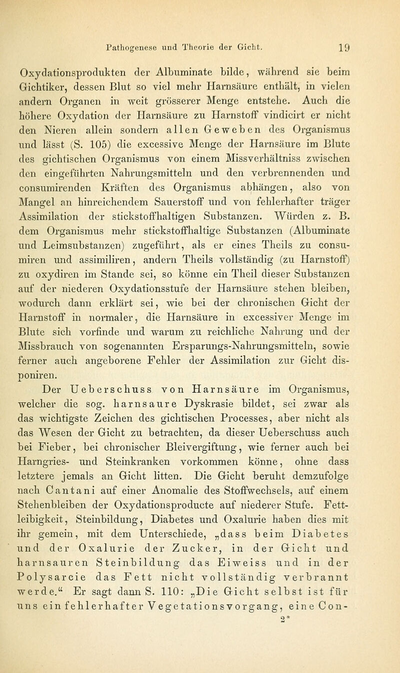 Oxydationsprodukten der Albuminate bilde, während sie beim Gichtiker, dessen Blut so viel mehr Harnsäure enthält, in vielen andern Organen in weit grösserer Menge entstehe. Auch die höhere Oxydation der Harnsäure zu Harnstoff vindicirt er nicht den Nieren allein sondern allen Geweben des Organi.smus und lässt (S. 105) die excessive Menge der Harnsäure im Blute des gichtischen Organismus von einem Missverhältniss zwischen den eingeführten Nahrungsmitteln und den verbrennenden und consumirenden Kräften des Organismus abhängen, also von Mangel an hinreichendem Sauerstoff und von fehlerhafter träger Assimilation der stickstoffhaltigen Substanzen. Würden z. B. dem Organismus mehr stickstoffhaltige Substanzen (Albuminate und Leimsubstanzen) zugeführt, als er eines Theils zu consu- miren und assimiliren, andern Theils vollständig (zu Harnstoff) zu oxydiren im Stande sei, so könne ein Theil dieser Substanzen auf der niederen Oxydationsstufe der Harnsäure stehen bleiben, wodurch dann erklärt sei, wie bei der chronischen Gicht der Harnstoff in normaler, die Harnsäure in excessiver Menge im Blute sich vorfinde und warum zu reichliche Nahrung und der Missbrauch von sogenannten Ersparungs-Nahrungsmitteln, sowie ferner auch angeborene Fehler der Assimilation zur Gicht dis- poniren. Der Ueberschuss von Harnsäure im Organismus, welcher die sog. harnsaure Dyskrasie bildet, sei zwar als das wichtigste Zeichen des gichtischen Processes, aber nicht als das Wesen der Gicht zu betrachten, da dieser Ueberschuss auch bei Fieber, bei chronischer Bleivergiftung, wie ferner auch bei Harngries- und Steinkranken vorkommen könne, ohne dass letztere jemals an Gicht litten. Die Gicht beruht demzufolge nach Cantani auf einer Anomalie des Stoffwechsels, auf einem Stehenbleiben der Oxydationsproducte auf niederer Stufe. Fett- leibigkeit, Steinbildung, Diabetes und Oxalurie haben dies mit ihr gemein, mit dem Unterschiede, „dass beim Diabetes und der Oxalurie der Zucker, in der Gicht und harnsauren Steinbildung das Eiweiss und in der Polysarcie das Fett nicht vollständig verbrannt werde. Er sagt dann S. 110: „Die Gicht selbst ist für uns ein fehlerhafter Vegetationsvorgang, eineCon-