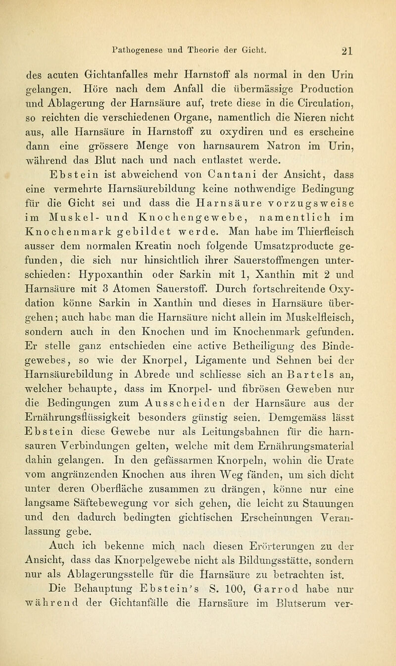 des acuten Gichtanfalles mehr Harnstoff als normal in den Urin gelangen. Höre nach dem Anfall die übermässige Production und Ablagerung der Harnsäure auf, trete diese in die Circulation, so reichten die verschiedenen Organe, namentlich die Nieren nicht aus, alle Harnsäure in Harnstoff zu oxydiren und es erscheine dann eine grössere Menge von harnsaurem Natron im Urin, während das Blut nach und nach entlastet werde. Ebstein ist abweichend von C a n t a n i der Ansicht, dass eine vermehrte Harnsäurebildung keine nothwendige Bedingung für die Gicht sei und dass die Harnsäure vorzugsweise im Muskel- und Knochengewebe, namentlich im Knochenmark gebildet werde. Man habe im Thierfleisch ausser dem normalen Kreatin noch folgende Umsatzproducte ge- funden, die sich nur hinsichtlich ihrer Sauerstoffmengen unter- schieden: Hypoxanthin oder Sarkin mit 1, Xanthin mit 2 und Harnsäure mit 3 Atomen Sauerstoff. Durch fortschreitende Oxy- dation könne Sarkin in Xanthin und dieses in Harnsäure über- gehen ; auch habe man die Harnsäure nicht allein im Muskelfleisch, sondern auch in den Knochen und im Knochenmark gefunden. Er stelle ganz entschieden eine active Betheiligung des Binde- gewebes, so wie der Knorpel, Ligamente und Sehnen bei der Harn Säurebildung in Abrede und schliesse sich an Bartels an, welcher behaupte, dass im Knorpel- und fibrösen Geweben nur die Bedingungen zum Ausscheiden der Harnsäure aus der Ernährungsflüssigkeit besonders günstig seien. Demgemäss lässt Ebstein diese Gewebe nur als Leitungsbahnen für die harn- sauren Verbindungen gelten, welche mit dem Ernährungsmaterial dahin gelangen. In den gefässarmen Knorpeln, wohin die Urate vom angränzenden Knochen aus ihren Weg fänden, um sich dicht unter deren Oberfläche zusammen zu drängen, könne nur eine langsame Säftebewegung vor sich gehen, die leicht zu Stauungen und den dadurch bedingten gichtischen Erscheinungen Veran- lassung gebe. Auch ich bekenne mich nach diesen Erörterungen zu der Ansicht, dass das Knorpelgewebe nicht als Bildungsstätte, sondern nur als Ablagerungsstelle für die Harnsäure zu betrachten ist. Die Behauptung Ebstein's S. 100, Garrod habe nur während der Gichtanfälle die Harnsäure im Blutserum ver-