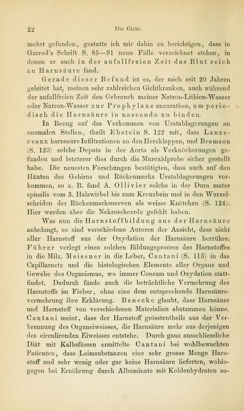 mehrt gefunden, gestatte ich mir dahin zu berichtigen, dass in Garrod's Schrift S. 85—91 neun Fälle verzeichnet stehen, in denen er auch in der anfallfreien Zeit das Blut reich an Harnsäure fand. Gerade dieser Befund ist es, der mich seit 20 Jahren geleitet hat, meinen sehr zahlreichen Gichtkranken, auch während der anfallfrcicn Zeit den Gehrnuch meiner Natron-Lithion-Wasser oder Natron-Wasser zur Prophylaxe anzurathen, um perio- disch die Harnsäure in na scendo zu binden. In Bezug auf das Vorkommen von Uratablagerungen an anomalen Stellen, theilt Ebstein S. 122 mit, dass Lanze- reaux harnsaure Infiltrationen an den Herzklappen, und Bramson (S. 123) solche Depots in der Aorta als Verknöcherungen ge- funden und letzterer dies durch die ]\Iurexidprobe sicher gestellt habe. Die neuesten Forschungen bestätigten, dass auch auf den Häuten des Geliirns und Rückenmarks Uratablagerungen vor- kommen, so z. B. fand A, Olli vier solche in der Dura mater spinalis vom 3. Halswirbel bis zum Kreuzbein und in den Wurzel- scheiden der Rückenmarksnerven als weisse Knötchen (S. 124). Hier werden aber die Nekroseheerde gefehlt haben. Was nun die Harnstoffbildung aus der Harnsäure anbelangt, so sind verschiedene Autoren der Ansicht, dass nicht aller Harnstoff aus der Oxydation der Harnsäure herrühre. Führer verlegt einen solchen Bildungsprocess des Harnstoffes in die Milz, Meissner in die Leber, Cantani (S. 113) in das Capillarnetz und die histologischen Elemente aller Organe und Gewebe des Organismus, wo immer Consum und Oxydation statt- findet. Dadurch fände auch die beträchtliche Vermehrung des Harnstoffs im Fieber, ohne eine dem entsprechende Harnsäure- vermehrung ihre Erklärung. Benecke glaubt, dass Harnsäure und Harnstoff von verschiedenen Materialien abstammen könne. Cantani meint, dass der Harnstoff grösstentheils aus der Ver- brennung des Organeiweisses, die Harnsäure mehr aus derjenigen des circulirenden Eiweisses entstehe. Durch ganz ausschliessliche Diät mit Kalbsfüssen ermittelte Cantani bei wohlbewachten Patienten, dass Leimsubstanzen eine sehr grosse Menge Harn- stoff und sehr wenig oder gar keine Harnsäure lieferten, wohin- gegen bei Ernährung durch Albuminate mit Kohlenhydraten so-