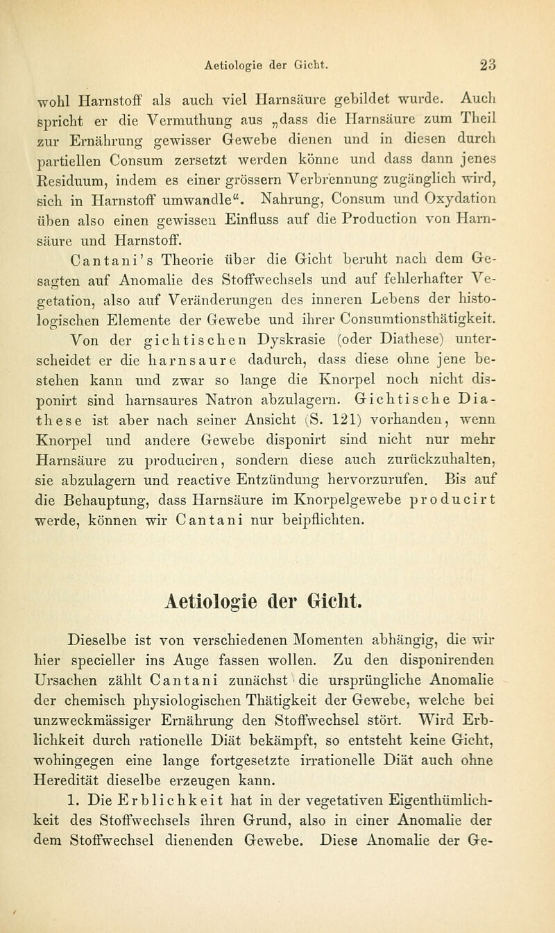 wohl Harnstoff als auch viel Harnsäure gebildet wurde. Auch spricht er die Vermuthung aus „dass die Harnsäure zum Theil zur Ernährung gewisser Gewebe dienen und in diesen durch partiellen Consum zersetzt werden könne und dass dann jenes Residuum, indem es einer grössern Verbrennung zugänglich wird, sich in Harnstoff umwandle. Nahrung, Consum und Oxydation üben also einen gewissen Einfluss auf die Production von Harn- säure und Harnstoff. Cantani's Theorie über die Gicht beruht nach dem Ge- sagten auf Anomalie des Stoffwechsels und auf fehlerhafter Ve- getation, also auf Veränderungen des inneren Lebens der histo- logischen Elemente der Gewebe und ihrer Consumtionsthätigkeit. Von der gichtischen Dyskrasie (oder Diathese) unter- scheidet er die harn saure dadurch, dass diese ohne jene be- stehen kann und zwar so lange die Knorpel noch nicht dis- ponirt sind harnsaures Natron abzulagern. Gichtische Dia- these ist aber nach seiner Ansicht ;^S. 121) vorhanden, wenn Knorpel und andere Gewebe disponirt sind nicht nur mehr Harnsäure zu produciren, sondern diese auch zurückzuhalten, sie abzulagern und reactive Entzündung hervorzurufen. Bis auf die Behauptung, dass Harnsäure im Knorpelgewebe producirt werde, können wir Cantani nur beipflichten. Aetiologie der Oiclit. Dieselbe ist von verschiedenen Momenten abhängig, die wir hier specieller ins Auge fassen wollen. Zu den disponirenden Ursachen zählt Cantani zunächst die ursprüngliche Anomalie der chemisch physiologischen Thätigkeit der Gewebe, welche bei unzweckmässiger Ernährung den Stoffwechsel stört. Wird Erb- lichkeit durch rationelle Diät bekämpft, so entsteht keine Gicht, wohingegen eine lange fortgesetzte irrationelle Diät auch ohne Heredität dieselbe erzeugen kann. 1. Die Erblichkeit hat in der vegetativen Eigenthümlich- keit des Stoffwechsels ihren Grund, also in einer Anomalie der dem Stoffwechsel dienenden Gewebe. Diese AnomaHe der Ge-
