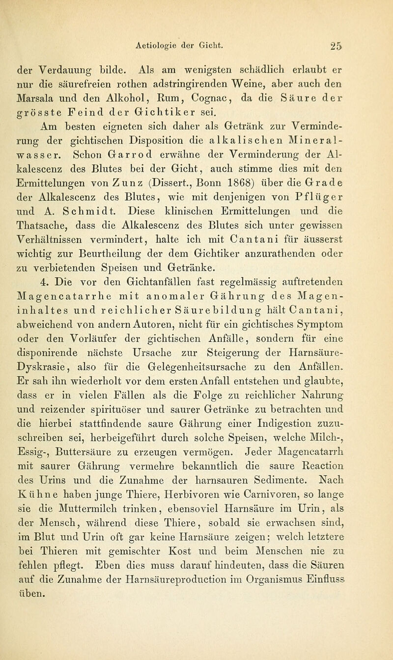 der Verdauung bilde. Als am wenigsten schädlich erlaubt er nur die säurefreien rothen adstringirenden Weine, aber auch den Marsala und den Alkohol, Rum, Cognac, da die Säure der grösste Feind der Gichtiker sei. Am besten eigneten sich daher als Getränk zur Verminde- rung der gichtischen Disposition die alkalischen Mineral- wasser. Schon Garrod erwähne der Verminderung der Al- kalescenz des Blutes bei der Gicht, auch stimme dies mit den Ermittelungen von Zunz (Dissert., Bonn 1868) über die Grade der Alkalescenz des Blutes, wie mit denjenigen von Pflüg er und A. Schmidt. Diese klinischen Ermittelungen und die Thatsache, dass die Alkalescenz des Blutes sich unter gewissen Verhältnissen vermindert, halte ich mit Cantani für äusserst wichtig zur Beurtheilung der dem Gichtiker anzurathenden oder zu verbietenden Speisen und Getränke. 4. Die vor den Gichtanfällen fast regelmässig auftretenden Magencatarrhe mit anomaler Gährung des Magen- inhaltes und reichlicher Säurebildung hält Cantani, abweichend von andern Autoren, nicht für ein gichtisches Symptom oder den Vorläufer der gichtischen Anfälle, sondern für eine disponirende nächste Ursache zur Steigerung der Harnsäure- Dyskrasie, also für die Gelegenheitsursache zu den Anfällen. Er sah ihn wiederholt vor dem ersten Anfall entstehen und glaubte, dass er in vielen Fällen als die Folge zu reichlicher Nahrung und reizender spirituöser und saurer Getränke zu betrachten und die hierbei stattfindende saure Gährung einer Indigestion zuzu- schreiben sei, herbeigeführt durch solche Speisen, welche Milch-, Essig-, Buttersäure zu erzeugen vermögen. Jeder Magencatarrh mit saurer Gährung vermehre bekanntlich die saure Reactiou des Urins und die Zunahme der harnsauren Sedimente. Nach Kühne haben junge Thiere, Herbivoren wie Carnivoren, so lange sie die Muttermilch trinken, ebensoviel Harnsäure im Urin, als der Mensch, während diese Thiere, sobald sie erwachsen sind, im Blut und Urin oft gar keine Harnsäure zeigen; welch letztere bei Thieren mit gemischter Kost und beim Menschen nie zu fehlen pflegt. Eben dies muss darauf hindeuten, dass die Säuren auf die Zunahme der Harnsäureproduction im Organismus Einfluss üben.