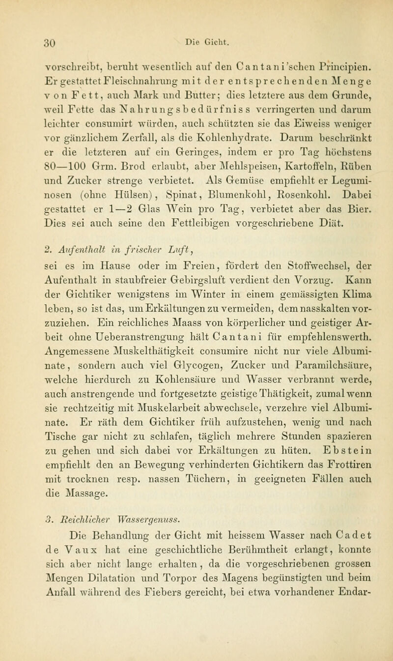 vorschreibt, beruht wesentlich auf den Cantani'schen Principien. Er gestattet Fleischnahrung mit der entsprechenden Menge V on Fett, auch ]\Iark und Butter; dies letztere aus dem Grunde, weil Fette das N a h r u n g s b e d ii r f n i s s verringerten und darum leichter consuniirt Avürden, auch schützten sie das Eiweiss weniger vor gänzlichem Zerfall, als die Kohlenhydrate. Darum beschränkt er die letzteren auf ein Greringes, indem er pro Tag höchstens 80—100 Grm. Brod erlaubt, aber Älehlspeisen, Kartoffeln, Rüben und Zucker strenge verbietet. Als Gemüse empfiehlt er Legumi- nosen (ohne Hülsen), Spinat, Blumenkohl, Rosenkohl. Dabei gestattet er 1—2 Glas Wein pro Tag, verbietet aber das Bier. Dies sei auch seine den Fettleibigen vorgeschriebene Diät. 2. Aufenthalt in frischer Luft, sei es im Hause oder im Freien, fördert den Stoffwechsel, der Aufenthalt in staubfreier Gebirgsluft verdient den Vorzug. Kann der Gichtiker wenigstens im Winter in einem gemässigten Klima leben, so ist das, um Erkältungen zu vermeiden, dem nasskalten vor- zuziehen. Ein reichliches Maass von körperlicher und geistiger Ar- beit ohne Ueberanstrengung hältCantani für empfehlenswerth. Angemessene Muskelthätigkeit consumire nicht nur viele Albumi- nate, sondern auch viel Glycogen, Zucker und Paramilchsäure, welche hierdurch zu Kohlensäure und Wasser verbrannt werde, auch anstrengende und fortgesetzte geistige Thätigkeit, zumal wenn sie rechtzeitig mit Muskelarbeit abwechsele, verzehre viel Albumi- nate. Er räth dem Gichtiker früh aufzustehen, wenig und nach Tische gar nicht zu schlafen, täglich mehrere Stunden spazieren zu gehen und sich dabei vor Erkältungen zu hüten. Ebstein empfiehlt den an Bewegung verhinderten Gichtikern das Frottiren mit trocknen resp. nassen Tüchern, in geeigneten Fällen auch die Massage. 3. Reichlicher Wassergenuss. Die Behandlung der Gicht mit heissem Wasser nach Cadet de Vaux hat eine geschichtliche Berühmtheit erlangt, konnte sich aber nicht lange erhalten, da die vorgeschriebenen grossen Mengen Dilatation und Torpor des Magens begünstigten und beim Anfall während des Fiebers gereicht, bei etwa vorhandener Endar-