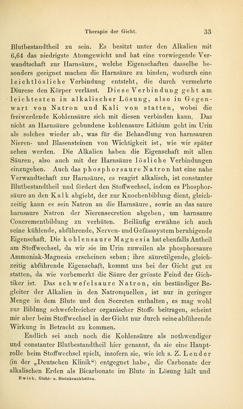 ßlutbestandtheil zu sein. Es besitzt unter den Alkalien mit 6,64 das niedrigste Atomgewicht und hat eine vorwiegende Ver- wandtschaft zur Harnsäure, welche Eigenschaften dasselbe be- sonders geeignet machen die Harnsäure zu binden, wodurch eine leichtlösliche Verbindung entsteht, die durch vermehrte Diurese den Körper verlässt. Diese Verbindung geht am leichtesten in alkalischer Lösung, also in Gegen- wart von Natron und Kali von statten, wobei die freiwerdende Kohlensäure sich mit diesen verbinden kann. Das nicht an Harnsäure gebundene kohlensaure Lithium geht im Urin als solches wieder ab, was für die Behandlung von harnsauren Nieren- und Blasensteinen von Wichtigkeit ist, wie wir später sehen werden. Die Alkalien haben die Eigenschaft mit allen Säuren, also auch mit der Harnsäure lösliche Verbindungen einzugehen. Auch das phosphor saure Natron hat eine nahe Verwandtschaft zur Harnsäure, es reagirt alkalisch, ist constanter ßlutbestandtheil und fördert den Stoffwechsel, indem es Phosphor- säure an den Kalk abgiebt, der zur Knochenbildung dient, gleich- zeitig kann es sein Natron an die Harnsäure, sowie an das saure harnsaure Natron der Nierensecretion abgeben, um harnsaure Concrementbildung zu verhüten. Beiläufig erwähne ich auch seine kühlende, abführende, Nerven-und Gefässsjstem beruhigende Eigenschaft. Die kohlensaure Magnesia hat ebenfalls Antheil am Stoffwechsel, da wir sie im Urin zuweilen als phosphorsaure Ammoniak-Magnesia erscheinen sehen; ihre säuretilgende, gleich- zeitig abführende Eigenschaft, kommt uns bei der Gicht gut zu statten, da wie vorbemerkt die Säure der grösste Feind der Gich- tiker ist. Das schwefelsaure Natron, ein beständiger Be- gleiter der Alkalien in den Natronquellen, ist nur in geringer Menge in dem Blute und den Secreten enthalten, es mag wohl zur Bildung schwefelreicher organischer Stoffe beitragen, scheint mir aber beim Stoffwechsel in der Gicht nur durch seine abführende Wirkung in Betracht zu kommen. Endlich sei auch noch die Kohlensäure als nothwendiger und constanter Blutbestandtheil hier genannt, da sie eine Haupt- rolle beim Stoffwechsel spielt, insofern sie, wie ich s. Z. Lender (in der „Deutschen Klinik) entgegnet habe, die Carbonate der alkalischen Erden als Bicarbonate im Blute in Lösung hält und Ewich, Gicht-u. Steinkrankheiten.