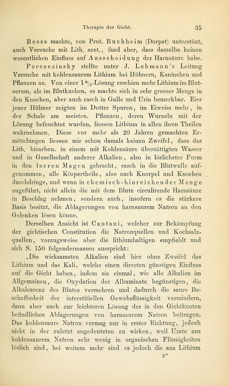 Bosse machte, von Prot. Buchheim (Dorpat) unterstüzt, auch Versuche mit Lith, acet., fand aber, dass dasselbe keinen wesentlichen Einfluss auf Ausscheidung der Harnsäure habe. Porczezinsky stellte unter J. Lehmann's Leitung Versuche mit kohlensaurem Lithium bei Hühnern, Kaninchen und Pflanzen an. Von einer lo/^-Lösung erschien mehr Lithium im Blut- serum, als im Blutkuchen, es machte sich in sehr grosser Menge in den Knochen, aber auch rasch in Galle und Urin bemerkbar. Eier jener Hühner zeigten im Dotter Spuren, im Eiweiss mehr, in der Schale am meisten. Pflanzen, deren Wurzeln mit der Lösung befeuchtet wurden, Hessen Lithium in allen ihren Theilen wahrnehmen. Diese vor mehr als 20 Jahren gemachten Er- mittelungen Hessen mir schon damals keinen Zweifel, dass das Lith. bicarbon. in einem mit Kohlensäure übersättigten Wasser und in Gesellschaft anderer Alkalien , also in löslichster Form in den leeren Magen gebracht, rasch in die Blutwelle auf- genommen , alle Körpertheile, also auch Knorpel und Knochen durchdringe, und wenn in chemisch-hinreichender Menge zugeführt, nicht allein die mit dem Blute circuHrende Harnsäure in Beschlag nehmen, sondern auch, insofern es die stärkere Basis besitzt, die Ablagerungen von harnsaurem Natron an den Gelenken lösen könne. Derselben Ansicht ist Cantani, welcher zur Bekämpfung der gichtischen Constitution die Natronquellen und Kochsalz- quellen, vorzugsweise aber die lithiumhaltigen empfiehlt und sich S. 150 folgendermassen ausspricht: „Die wirksamsten Alkalien sind hier ohne Zweifel das Lithium und das Kali, welche einen directen günstigen Einfluss auf die Gicht haben, indem sie einmal, wie alle Alkalien im Allgemeinen, die Oxydation der Albuminate begünstigen, die Alkalescenz des Blutes vermehren und dadurch die saure Be- schaffenheit der interstitiellen Gewebsflüssigkeit vermindern, dann aber auch zur leichteren Lösung der in den Gichtknoten befindlichen Ablagerungen von harnsaurem Natron beitragen. Das kohlensaure Natron vermag nur in erster Richtung, jedoch nicht in der zuletzt angedeuteten zu wirken, weil Urate aus kohlensaurem Natron sehr wenig in organischen Flüssigkeiten löslich sind, bei weitem mehr sind es jedoch die aus Lithium 3*