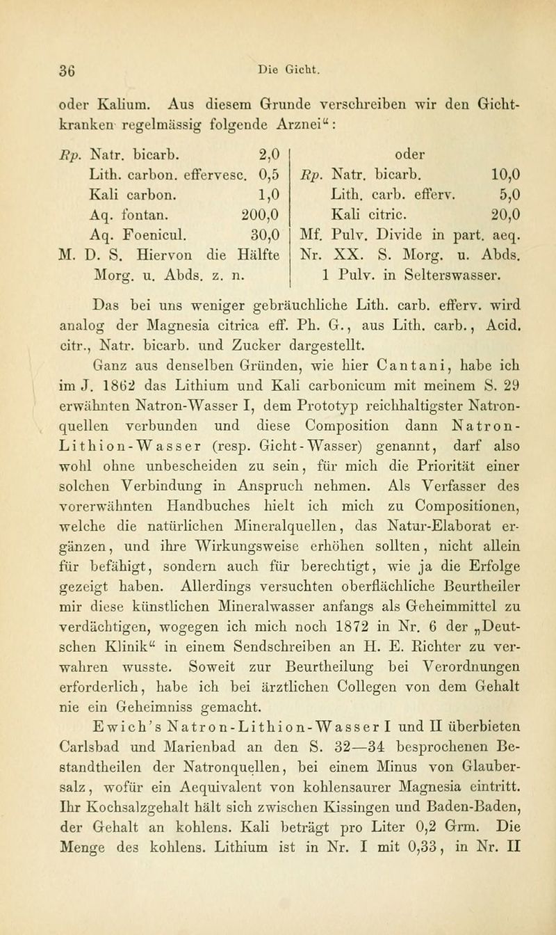 oder Kalium. Aus diesem Grunde verschreiben wir den Gicht- kranken regelmässiff foljjende Arznei: Bp. Natr. bicarb. 2,0 Lith. carbon. effervesc. 0,5 M. Kali carbon. 1,0 Aq. fontan. 200,0 Aq. Foenicul. 30,0 D. S . Hiervon die Hälfte Morpf. u. Abds. z. n. oder Rj^. Natr. bicarb. 10,0 Lith. carb. efferv. 5,0 Kali citric. 20,0 Mf. Pulv. Divide in part. aeq. Nr. XX. S. I\rorg. u. Abds. 1 Pulv. in Selterswasser. Das bei uns weniger gebräuchliche Lith. carb. efferv. wird analog der Magnesia citrica eff. Ph. G., aus Lith. carb., Acid. citr., Natr. bicarb. und Zucker dargestellt. Ganz aus denselben Gründen, wie hier C a n t a n i, habe ich im J, 1862 das Lithium und Kali carbonicum mit meinem S. 29 erwähnten Natron-Wasser I, dem Prototyp reichhaltigster Natron- quellen verbunden und diese Composition dann Natron- Lithion-Wasser (resp. Gicht - Wasser) genannt, darf also wohl ohne unbescheiden zu sein, für mich die Priorität einer solchen Verbindung in Anspruch nehmen. Als Verfasser des vorerwäimten Handbuches hielt ich mich zu Compositionen, welche die natürlichen Mineralquellen, das Natur-Elaborat er- gänzen , und ihre Wirkungsweise erhöhen sollten, nicht allein für befähigt, sondern auch für berechtigt, wie ja die Erfolge gezeigt haben. Allerdings versuchten oberflächliche Beurtheiler mir diese künstlichen Mineralwasser anfangs als Geheimraittel zu verdächtigen, wogegen ich mich noch 1872 in Nr. 6 der „Deut- schen Klinik in einem Sendschreiben an H. E. Richter zu ver- wahren wusste. Soweit zur Beurtheilung bei Verordnungen erforderlich, habe ich bei ärztlichen Collegen von dem Gehalt nie ein Geheimniss gemacht. Ewich'sNatron-Lithion-Wasserl und II überbieten Carlsbad und Marienbad an den S. 32—34 besprochenen Be- Btandtheilen der Natronquellen, bei einem Minus von Glauber- salz , wofür ein Aequivalent von kohlensaurer Magnesia eintritt. Ihr Kochsalzgehalt hält sich zwischen Kissingen und Baden-Baden, der Gehalt an kohlens. Kali beträgt pro Liter 0,2 Grm. Die Menge des kohlens. Lithium ist in Nr. I mit 0,33, in Nr. II