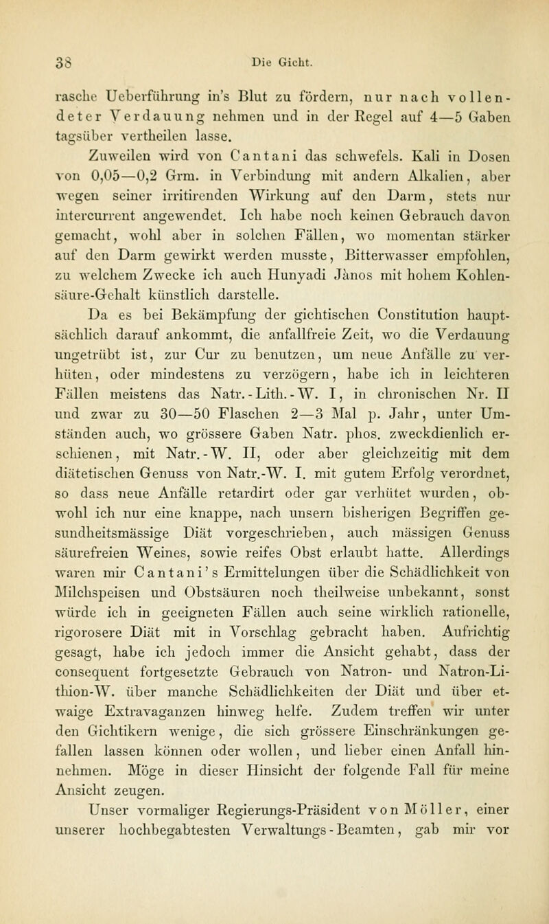 rasche Ueberführung in's Blut zu fördern, nur nach vollen- deter Verdauung nehmen und in der Regel auf 4—5 Gaben tagsüber vertheilcn lasse. Zuweilen wird von Cantani das schwefeis. Kali in Dosen von 0,05—0,2 Grra. in Verbindung mit andern Alkalien, aber wegen seiner irritirenden Wirkung auf den Darm, stets nur intercurrent angewendet. Ich habe noch keinen Gebrauch davon gemacht, wohl aber in solchen Fällen, wo momentan stärker auf den Darm gewirkt werden musste, Bitterwasser empfohlen, zu welchem Zwecke icli auch Hunyadi Jänos mit hohem Kohlen- säure-Gehalt künstlich darstelle. Da es bei Bekämpfung der gichtischen Constitution haupt- sächlich darauf ankommt, die anfallfreie Zeit, wo die Verdauung ungetrübt ist, zur Cur zu benutzen, um neue Anfälle zu ver- hüten , oder mindestens zu verzögern, habe ich in leichteren Fällen meistens das Natr. - Litli. - W. I, in chronischen Nr. II und zwar zu 30—50 Flaschen 2—3 Mal p. Jahr, unter Um- ständen auch, wo grössere Gaben Natr. phos. zweckdienlich er- schienen, mit Natr.-W, II, oder aber gleichzeitig mit dem diätetischen Genuss von Natr.-W. I. mit gutem Erfolg verordnet, so dass neue Anfälle retardirt oder gar verhütet wurden, ob- wohl ich nur eine knappe, nach unsern bisherigen Begriffen ge- sundheitsmässige Diät vorgeschrieben, auch massigen Genuss säurefreien Weines, sowie reifes Obst erlaubt hatte. Allerdings waren mir C a n t a n i' s Ermittelungen über die Schädlichkeit von Milchspeisen und Obstsäuren noch theilweise unbekannt, sonst würde ich in geeigneten Fällen auch seine wirklich rationelle, rigorosere Diät mit in Vorschlag gebracht haben. Aufrichtig gesagt, habe ich jedoch immer die Ansicht gehabt, dass der consequent fortgesetzte Gebrauch von Natron- und Natron-Li- thion-W. über manche SchädHchkeiten der Diät und über et- waige Extravaganzen hinweg helfe. Zudem treffen wir unter den Gichtikern wenige, die sich grössere Einschränkungen ge- fallen lassen können oder wollen, und lieber einen Anfall hin- nehmen. Möge in dieser Hinsicht der folgende Fall für meine Ansicht zeugen. Unser vormaliger Regierungs-Präsident von Möller, einer unserer hochbegabtesten Verwaltungs - Beamten, gab mir vor