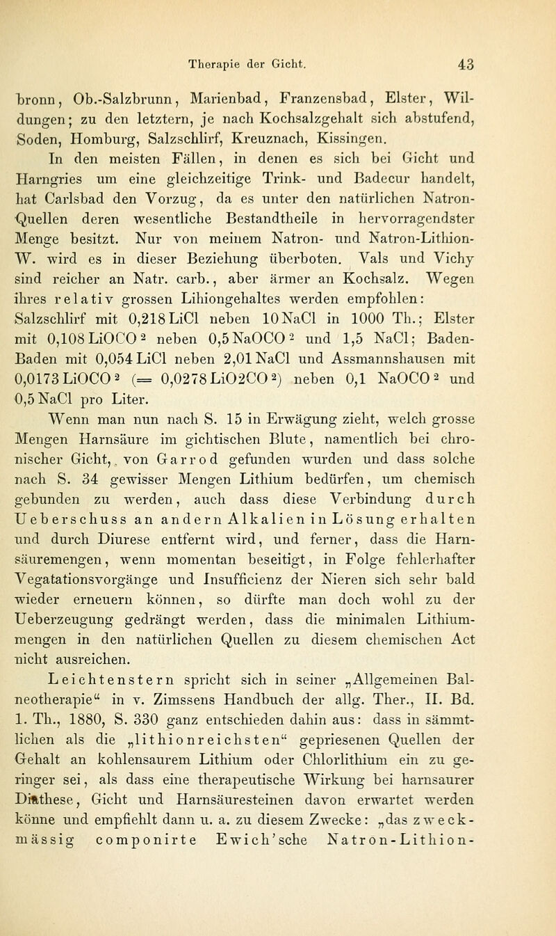 tronn , Ob.-Salzbrunn, Marienbad, Franzensbad, Elster, Wil- dungen; zu den letztern, je nach Kochsalzgehalt sich abstufend, Soden, Homburg, Salzschlirf, Kreuznach, Kissingen. In den meisten Fällen, in denen es sich bei Gicht und Harngries um eine gleichzeitige Trink- und Badecur handelt, hat Carlsbad den Vorzug, da es unter den natürlichen Natron- ■Quellen deren wesentliche Bestandtheile in hervorragendster Menge besitzt. Nur von meinem Natron- und Natron-Litliion- W. wird es in dieser Beziehung überboten. Vals und Vichj sind reicher an Natr. carb., aber ärmer an Kochsalz. Wegen ihres relativ grossen Lihiongehaltes werden empfohlen: Salzschlirf mit 0,218 LiCl neben lONaCl in 1000 Th.; Elster mit 0,108LiOCO2 neben 0,5NaOCO2 und 1,5 NaCl; Baden- Baden mit 0,054 LiCl neben 2,01 NaCl und Assmannshausen mit 0,0173 LiOCO 2 (= 0,0278Li02C0 2) neben 0,1 NaOCO^ und 0,5 NaCl pro Liter. Wenn man nun nach S. 15 in Erwägung zieht, welch grosse Mengen Harnsäure im gichtischen Blute, namentlich bei chro- nischer Gicht,. von G a r r o d gefunden wurden und dass solche nach S. 34 gewisser Mengen Lithium bedürfen, um chemisch gebunden zu werden, auch dass diese Verbindung durch Ueberschuss an andern Alkalien in Lösung erhalten und durch Diurese entfernt wird, und ferner, dass die Harn- säuremengen , wenn momentan beseitigt, in Folge fehlerhafter Vegatationsvorgänge und Insufficienz der Nieren sich sehr bald wieder erneuern können, so dürfte man doch wohl zu der Ueberzeugung gedrängt werden, dass die minimalen Lithium- mengen in den natürlichen Quellen zu diesem chemischen Act nicht ausreichen. Leichtenstern spricht sich in seiner „Allgemeinen Bal- neotherapie in V. Zimssens Handbuch der allg. Ther., II. Bd. 1. Th., 1880, S. 330 ganz entschieden dahin aus: dass in sämmt- lichen als die „lithionreichsten gepriesenen Quellen der Gehalt an kohlensaurem Lithium oder Chlorlithium ein zu ge- ringer sei, als dass eine therapeutische Wirkung bei harnsaurer Difithese, Gicht und Harnsäuresteinen davon erwartet werden könne und empfiehlt dann u. a. zu diesem Zwecke: „das zweck- mässig componirte Ewich' sehe Natron-Lithion-