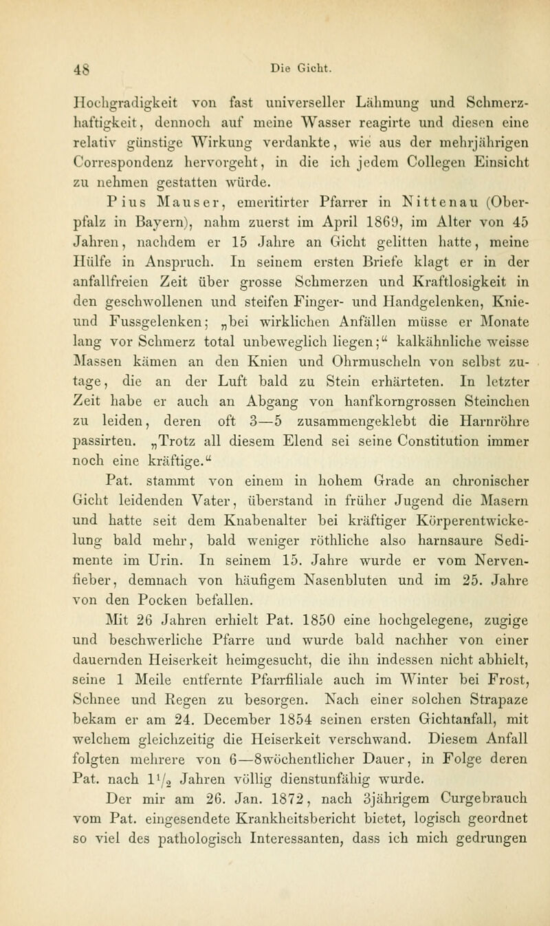 Hocligradigkeit von fast universeller Lähmung und Schmerz- haftigkeit, dennoch auf meine Wasser reagirte und diesen eine relativ günstige Wirkung verdankte, wie aus der mehrjährigen Correspondeuz hervorgeht, in die ich jedem Collegen Einsicht zu nehmen gestatten würde. Pius Mauser, emeritirter Pfarrer in Nittenau (Ober- pfalz in Bayern), nahm zuerst im April 1869, im Alter von 45 Jahren, nachdem er 15 Jahre an Gicht gelitten hatte, meine Hülfe in Anspruch. In seinem ersten Briefe klagt er in der anfallfreien Zeit über grosse Schmerzen und Kraftlosigkeit in den geschwollenen und steifen Finger- und Handgelenken, Knie- und Fussgelenken; „bei wirklichen Anfällen müsse er Monate lang vor Schmerz total unbeweglich liegen; kalkähnliche w^eisse ]\Iassen kämen an den Knien und Ohrmuscheln von selbst zu- tage , die an der Luft bald zu Stein erhärteten. In letzter Zeit habe er auch an Abgang von hanfkorngrossen Steinchen zu leiden, deren oft 3—5 zusammengeklebt die Harnröhre passirten. „Trotz all diesem Elend sei seine Constitution immer noch eine kräftige. Pat. stammt von einem in hohem Grade an chronischer Gicht leidenden Vater, überstand in früher Jugend die Masern und hatte seit dem Knabenalter bei kräftiger Körperentwicke- lung bald mehr, bald weniger röthliche also harnsaure Sedi- mente im Urin. In seinem 15. Jahre wurde er vom Nerven- fieber, demnach von häufigem Nasenbluten und im 25. Jahre von den Pocken befallen. Mit 26 Jahren erhielt Pat. 1850 eine hochgelegene, zugige und beschwerliche Pfarre und wurde bald nachher von einer dauernden Heiserkeit heimgesucht, die ihn indessen nicht abhielt, seine 1 Meile entfernte Pfarrfiliale auch im Winter bei Frost, Schnee und Kegen zu besorgen. Nach einer solchen Strapaze bekam er am 24. December 1854 seinen ersten Gichtanfall, mit welchem gleichzeitig die Heiserkeit verschwand. Diesem Anfall folgten mehrere von 6—8wöchentlicher Dauer, in Folge deren Pat. nach l^/s Jahren völlig dienstunfähig wurde. Der mir am 26. Jan. 1872, nach 3jährigem Curgebrauch vom Pat. eingesendete Krankheitsbericht bietet, logisch geordnet so viel des pathologisch Interessanten, dass ich mich gedrungen