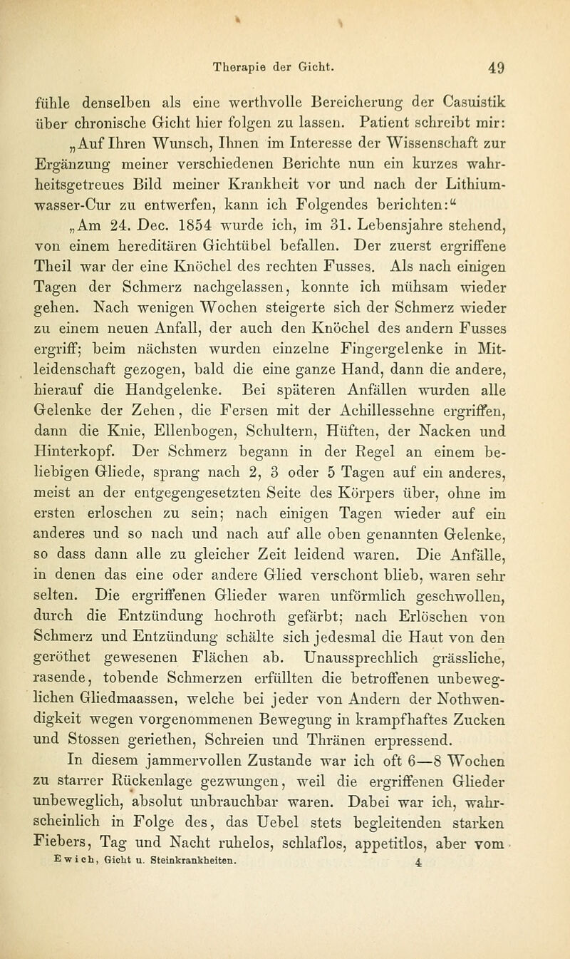 fühle denselben als eine werthvolle Bereicherung der Casuistik über chronische Gicht hier folgen zu lassen. Patient schreibt mir: „Auf Ihren Wunsch, Ihnen im Interesse der Wissenschaft zur Ergänzung meiner verschiedenen Berichte nun ein kurzes wahr- heitsgetreues Bild meiner Krankheit vor und nach der Lithium- wasser-Cur zu entwerfen, kann ich Folgendes berichten: „Am 24. Dec. 1854 wurde ich, im 31. Lebensjahre stehend, von einem hereditären Gichtübel befallen. Der zuerst ergriffene Theil war der eine Knöchel des rechten Fusses. Als nach einigen Tagen der Schmerz nachgelassen, konnte ich mühsam wieder gehen. Nach wenigen Wochen steigerte sich der Schmerz wieder zu einem neuen Anfall, der auch den Knöchel des andern Fusses ergriff; beim nächsten wurden einzelne Fingergelenke in Mit- leidenschaft gezogen, bald die eine ganze Hand, dann die andere, hierauf die Handgelenke. Bei späteren Anfällen wurden alle Gelenke der Zehen, die Fersen mit der Achillessehne ergriffen, dann die Knie, Ellenbogen, Schultern, Hüften, der Nacken und Hinterkopf. Der Schmerz begann in der Regel an einem be- liebigen Gliede, sprang nach 2, 3 oder 5 Tagen auf ein anderes, meist an der entgegengesetzten Seite des Körpers über, ohne im ersten erloschen zu sein; nach einigen Tagen wieder auf ein anderes und so nach und nach auf alle oben genannten Gelenke, so dass dann alle zu gleicher Zeit leidend waren. Die Anfälle, in denen das eine oder andere Glied verschont blieb, waren sehr selten. Die ergriffenen Glieder waren unförmlich geschwollen, durch die Entzündung hochroth gefärbt; nach Erlöschen von Schmerz und Entzündung schälte sich jedesmal die Haut von den geröthet gewesenen Flächen ab. Unaussprechlich grässliche, rasende, tobende Schmerzen erfüllten die betroffenen unbeweg- lichen Gliedmaassen, welche bei jeder von Andern der Nothwen- digkeit wegen vorgenommenen Bewegung in krampfhaftes Zucken und Stossen geriethen, Schreien und Thränen erpressend. In diesem jammervollen Zustande war ich oft 6—8 Wochen zu starrer Rückenlage gezwungen, weil die ergriffenen Glieder unbeweglich, absolut unbrauchbar waren. Dabei war ich, wahr- scheinlich in Folge des, das Uebel stets begleitenden starken Fiebers, Tag und Nacht ruhelos, schlaflos, appetitlos, aber vom. Ewich, Gicht u. Steinkrankheiten. 4