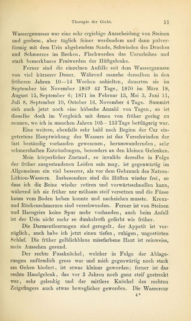 Wassergenusses war eine sehr ergiebige Ausscheidung von Steinen und grobem, aber täglich feiner werdendem und dann pulver- förmig mit dem Urin abgehendem Sande, Schwinden des Druckes und Schmerzes im Becken, Flachwerden des Unterleibes und stark bemerkbares Freiwerden der Hüftgelenke. Ferner sind die einzelnen Anfälle seit dem Wassergenusse von viel kürzerer Dauer, Während manche derselben in den früheren Jahren 10—14 Wochen anhielten, dauerten sie im September bis November 1869 42 Tage, 1870 im März 18, August 15, September 6; 1871 im Februar 13, Mai 3, Juni 11, Juli 8, September 10, October 16, November 4 Tage. Summirt sich auch jetzt noch eine hübsche Anzahl von Tagen, so ist dieselbe doch im Vergleich mit denen von früher gering zu nennen, wo ich in manchen Jahren 105—133 Tage bettlägerig war. Eine weitere, ebenfalls sehr bald nach Beginn der Cur ein- getretene Hauptwirkung des Wassers ist das Verschwinden der fast beständig vorhanden gewesenen, herumwandernden, sehr schmerzhaften Entzündungen, besonders an den kleinen Grelenken. Mein körperlicher Zustand, so invalide derselbe in Folge der früher ausgestandenen Leiden sein mag, ist gegenwärtig im Allgemeinen ein viel besserer, als vor dem Grebrauch des Natron- Lithion-Wassers. Insbesondere sind die Hüften wieder frei, so dass ich die Beine wieder rotiren und vorwärtsschnellen kann, während ich sie früher nur mühsam steif versetzen und die Füsse kaum vom Boden heben konnte und nachziehen musste. Kreuz- und Rückenschmerzen sind verschwunden. Ferner ist von Steinen und Harngries keine Spur mehr vorhanden, auch beim Anfall ist der Urin nicht mehr so dunkelroth gefärbt wie früher. Die Darmentleerungen sind geregelt, der Appetit ist vor- züglich, auch habe ich jetzt einen tiefen, ruhigen, ungestörten Schlaf. Die früher gelblichblaue missfarbene Haut ist reinweiss, mein Aussehen gesund. Der rechte Fussknöchel, welcher in Folge der Ablage- rungen unförmlich gross war und mich gegenwärtig noch stark am Gehen hindert, ist etwas kleiner geworden; ferner ist das rechte Handgelenk, das vor 3 Jahren noch ganz steif gestreckt war, sehr gelenkig und der mittlere Knöchel des rechten Zeigefingers auch etwas beweglicher geworden. Die Wassercur 4*