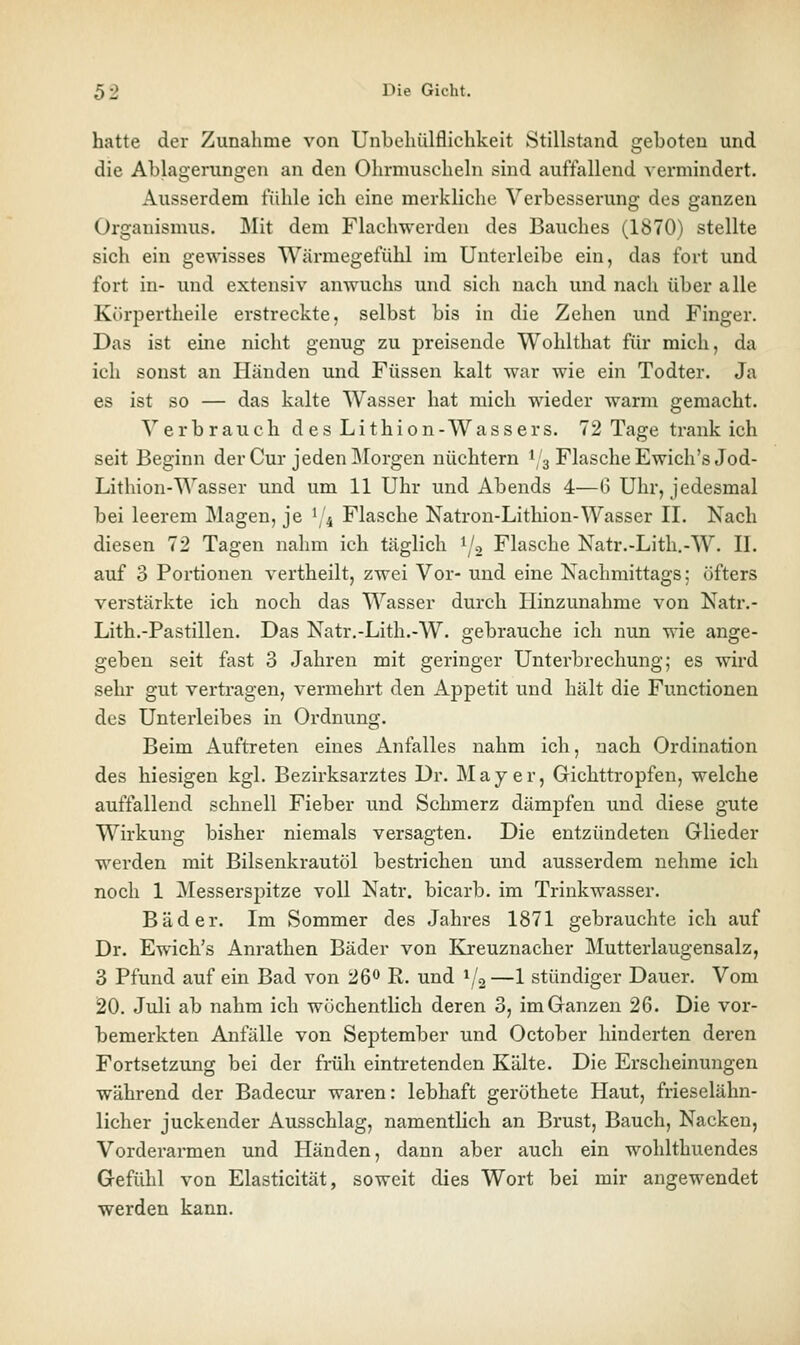 hatte der Zunahme von Unbehülflichkeit Stillstand geboten und die Ablagerungen an den Ohrmuscheln sind auffallend vermindert. Ausserdem fühle ich eine merkliche Verbesserung des ganzen Organismus. Mit dem Flachwerden des Bauches (1870) stellte sich ein gewisses Wärmegefühl im Unterleibe ein, das fort und fort in- und extensiv anwuchs und sich nach und nach über alle Kürpertheile erstreckte, selbst bis in die Zehen und Finger. Das ist eine nicht genug zu preisende Wohlthat für mich, da ich sonst an Händen und Füssen kalt war wie ein Todter. Ja es ist so — das kalte Wasser hat mich wieder warm gemacht. \^ er brauch des Lithion-Wassers. 72 Tage trank ich seit Beginn der Cur jeden ]\[orgen nüchtern 1,3 Flasche Ewich'sJod- Lithion-Wasser und um 11 Uhr und Abends 4—G Uhr, jedesmal bei leerem Magen, je 1/4 Flasche Natron-Lithion-Wasser II. Nach diesen 72 Tagen nahm ich täglich 1/2 Flasche Natr.-Lith,-W. II. auf 3 Portionen vertheilt, zwei Vor- und eine Nachmittags; öfters verstärkte ich noch das Wasser durch liinzunahme von Natr.- Lith.-Pastillen. Das Natr.-Lith.-W. gebrauche ich nun wie ange- geben seit fast 3 Jahren mit geringer Unterbrechung; es wird sehr gut vertragen, vermehrt den Appetit und hält die Functionen des Unterleibes in Ordnung. Beim Auftreten eines Anfalles nahm ich, nach Ordination des hiesigen kgl. Bezirksarztes Dr. Majer, Gichttropfen, welche auffallend schnell Fieber und Schmerz dämpfen und diese gute Wirkung bisher niemals versagten. Die entzündeten Glieder werden mit Bilsenkrautöl bestrichen und ausserdem nehme ich noch 1 Messerspitze voll Natr. bicarb. im Trinkwasser. Bäder. Im Sommer des Jahres 1871 gebrauchte ich auf Dr. Ewich's Anrathen Bäder von Kr-euznacher Mutterlaugensalz, 3 Pfund auf ein Bad von 26<* R. und 1/2—1 stündiger Dauer. Vom 20. Juli ab nahm ich wöchentlich deren 3, im Ganzen 26. Die vor- bemerkten Anfälle von September und October hinderten deren Fortsetzung bei der früh eintretenden Kälte. Die Erscheinungen während der Badecur waren: lebhaft geröthete Haut, frieselähn- licher juckender Ausschlag, namentlich an Brust, Bauch, Nacken, Vorderarmen und Händen, dann aber auch ein wohlthuendes Gefühl von Elasticität, soweit dies Wort bei mir angewendet werden kann.