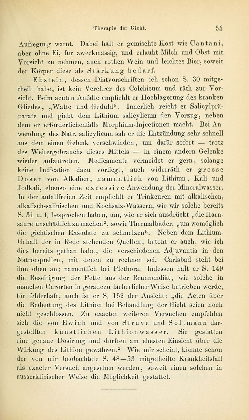 Aufregung warnt. Dabei hält er gemischte Kost wie Cantani, aber ohne Ei, für zweckmässig, und erlaubt Milch und Obst mit Vorsicht zu nehmen, auch rothen Wein und leichtes Bier, soweit der Körper diese als Stärkung bedarf. Ebstein, dessen Diätvorschriften ich schon S. 30 mitge- theilt habe, ist kein Verehrer des Colchicum und räth zur Vor- sicht. Beim acuten Anfalle empfiehlt er Hochlagerung des kranken Gliedes, „Watte und Geduld. Innerlich reicht er Salicylprä- parate und giebt dem Lithium salicylicum den Vorzug, neben dem er erforderlichenfalls Morphium-Injectionen macht. Bei An- wendung des Natr. salicylicum sah er die Entzündung sehr schnell aus dem einen Gelenk verschwinden, um dafür sofort — trotz des Weitergebrauchs dieses Mittels — in einem andern Gelenke wieder aufzutreten. Medicamente vermeidet er gern, solange keine Indication dazu vorliegt, auch widerräth er grosse Dosen von Alkalien, namentlich von Lithium, Kali und Jodkali, ebenso eine excessive Anwendung der Mineralwasser. In der anfallfreien Zeit empfiehlt er Trinkcuren mit alkalischen, alkalisch-salinischen und Kochsalz-Wassern, wie wir solche bereits S. 31 u. f. besprochen haben, um, wie er sich ausdrückt „dieHarn- säure unschädlich zumachen, sowie Thermalbäder, „um womöglich die gichtischen Exsudate zu schmelzen. Neben dem Lithium- Gehalt der in Rede stehenden Quellen, betont er auch, wie ich dies bereits gethan habe, die verschiedenen Adjuvantia in den Natronquellen, mit denen zu rechnen sei. Carlsbad steht bei ihm oben an; namentlich bei Plethora. Indessen hält er S. 149 die Beseitigung der Fette aus der Brunnendiät, wie solche in manchen Curorten in geradezu lächerlicher Weise betrieben werde, für fehlerhaft, auch ist er S. 152 der Ansicht: „die Acten über die Bedeutung des Lithion bei Behandlung der Gicht seien noch nicht geschlossen. Zu exacten weiteren Versuchen empfehlen sich die von Ewich und von Struve und Soltmann dar- gestellten künstlichen Lithionwasser. Sie gestatten eine genaue Dosirung und dürften am ehesten Einsicht über die Wirkung des Lithion gewähren. Wie mir scheint, könnte schon der von mir beobachtete S. 48 — 53 mitgetheilte Krankheitsfall als exacter Versuch angesehen werden, soweit einen solchen in ausserklinischer Weise die Möglichkeit gestattet.