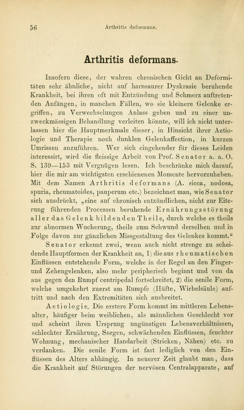 Arthritis deformans. Insofern diese, der walireii chronisehon Gicht an Deformi- täten sehr ähnliche, nicht auf harnsaiirer Dyskrasie beruhende Krankheit, bei ihren oft mit Entzündung und Schmerz auftreten- den Anfängen, in manchen Fällen, wo sie kleinere Gelenke er- griffen, zu Verwechselungen Anlass geben und zu einer un- zweckmässigen Behandlung verleiten könnte, will ich nicht unter- lassen hier die Hauptmerkmale dieser, in Hinsicht ihrer Aetio- logie und Therapie noch dunklen Gelenkaffection, in kurzen Umrissen anzuführen. Wer sich eingehender für dieses Leiden interessirt, wird die fleissige Arbeit von Prof. Senator a. a. 0. S. 139—153 mit Vergnügen lesen. Ich beschränke mich darauf, hier die mir am wichtigsten erschienenen Momente hervorzuheben. Mit dem Namen Arthritis deformans (A. sicca, nodosa, spuria, rheumatoides, pauperum etc.) bezeichnet man, wie Senator sich ausdrückt, „eine auf chronisch entzündlichen, nicht zur Eite- rung führenden Processen beleihende Ernährungsstörung aller das Gelenk bildenden Theile, durch welche es theils zur abnormen Wucherung, theils zum Schwund derselben und in Folge davon zur gänzlichen Missgestaltung des Gelenkes kommt. Senator erkennt zwei, wenn auch nicht strenge zu schei- dende Hauptformen der Krankheit an, 1) die aus rheumatischen Einflüssen entstehende Form, welche in der Regel an den Finger- und Zehengelenken, also mehr peripherisch beginnt und von da aus gegen den Rumpf centripedal fortschreitet, 2) die senile Form, welche umgekehrt zuerst am Rumpfe (Hüfte, Wirbelsäule) auf- tritt und nach den Extremitäten sich ausbreitet. Aetiologie, Die erstere Form kommt im mittleren Lebens- alter, häufiger beim weiblichen, als männlichen Geschlecht vor und scheint ihren Ursprung ungünstigen Lebensverhältnissen, schlechter Ernährung, Sorgen, schwächenden Einflüssen, feuchter Wohnung, mechanischer Handarbeit (Stricken, Nähen) etc. zu verdanken. Die senile Form ist fast lediglich von den Ein- flüssen des Alters abhängig. In neuerer Zeit glaubt man, dass die Krankheit auf Störungen der nervösen Centralapparate, auf