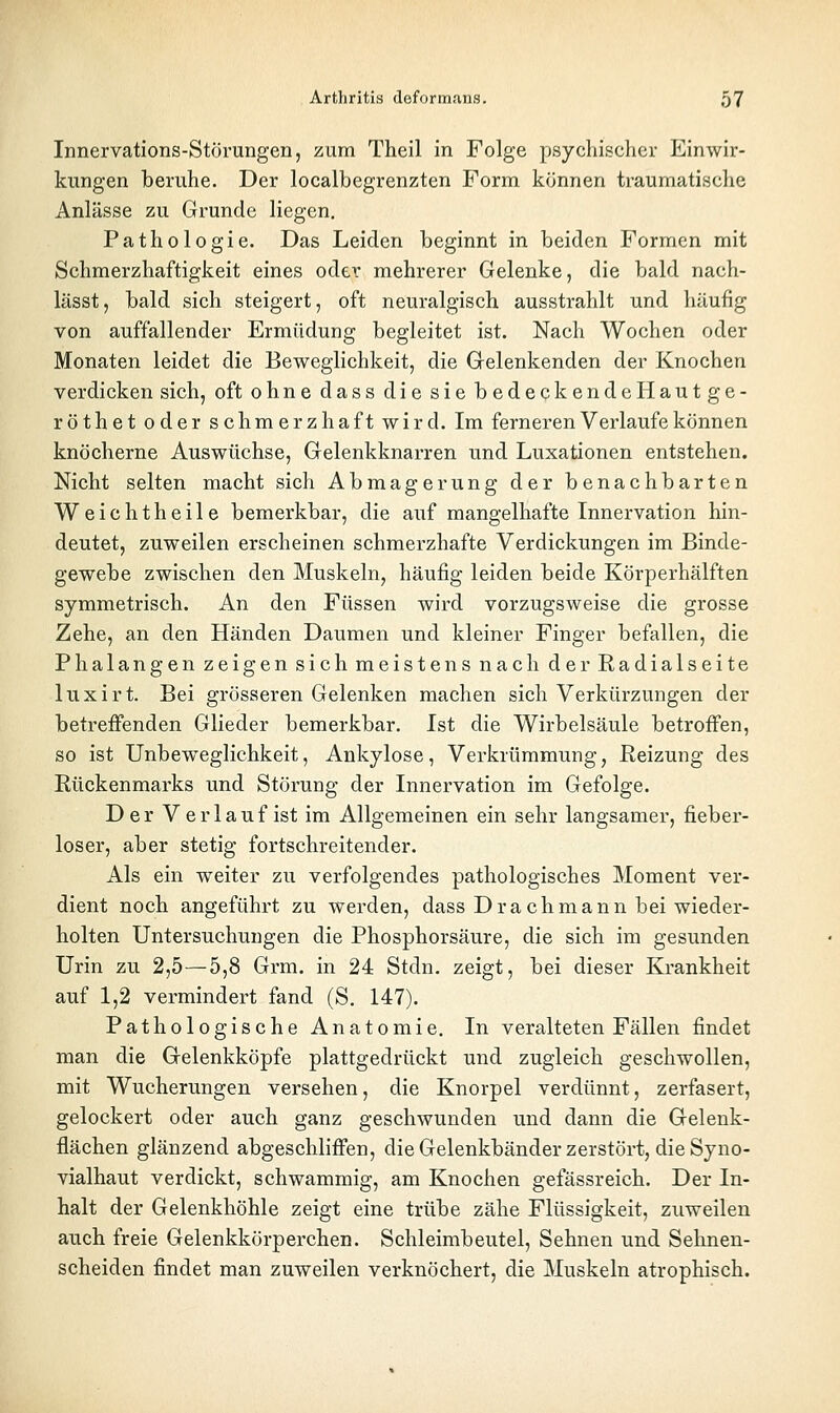 Innervations-Störungen, zum Theil in Folge psychischer Einwir- kungen beruhe. Der localbegrenzten Form können traumatische Anlässe zu Grunde liegen, Pathologie. Das Leiden beginnt in beiden Formen mit Schmerzhaftigkeit eines oder mehrerer Gelenke, die bald nach- lässt, bald sich steigert, oft neuralgisch ausstrahlt und häufig von auffallender Ermüdung begleitet ist. Nach Wochen oder Monaten leidet die Beweglichkeit, die Gelenkenden der Knochen verdicken sich, oft ohne dass die sie bedeckendeHautge- röthet oder schmerzhaft wird. Im ferneren Verlaufe können knöcherne Auswüchse, Gelenkknarren und Luxationen entstehen. Nicht selten macht sich Abmagerung der benachbarten Weichtheile bemerkbar, die auf mangelhafte Innervation hin- deutet, zuweilen erscheinen schmerzhafte Verdickungen im Binde- gewebe zwischen den Muskeln, häufig leiden beide Körperhälften symmetrisch. An den Füssen wird vorzugsweise die grosse Zehe, an den Händen Daumen und kleiner Finger befallen, die Phalangen zeigen sich meistens nach der Radialseite luxirt. Bei grösseren Gelenken machen sich Verkürzungen der betreffenden Glieder bemerkbar. Ist die Wirbelsäule betroffen, so ist Unbeweglichkeit, Ankylose, Verkrümmung, Reizung des Rückenmarks und Störung der Innervation im Gefolge. Der Verlauf ist im Allgemeinen ein sehr langsamer, fieber- loser, aber stetig fortschreitender. Als ein weiter zu verfolgendes pathologisches Moment ver- dient noch angeführt zu werden, dass Drachmann bei wieder- holten Untersuchungen die Phosphorsäure, die sich im gesunden Urin zu 2,5—5,8 Grm. in 24 Stdn. zeigt, bei dieser Krankheit auf 1,2 vermindert fand (S. 147). Pathologische Anatomie. In veralteten Fällen findet man die Gelenkköpfe plattgedrückt und zugleich geschwollen, mit Wucherungen versehen, die Knorpel verdünnt, zerfasert, gelockert oder auch ganz geschwunden und dann die Gelenk- flächen glänzend abgeschliffen, die Gelenkbänder zerstört, die Syno- vialhaut verdickt, schwammig, am Knochen gefässreich. Der In- halt der Gelenkhöhle zeigt eine trübe zähe Flüssigkeit, zuweilen auch freie Gelenkkörperchen. Schleimbeutel, Sehnen und Sehnen- scheiden findet man zuweilen verknöchert, die Muskeln atrophisch.