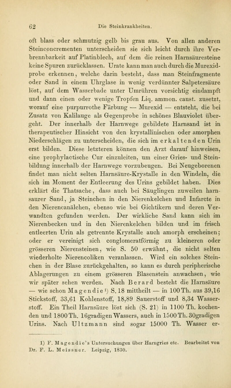 oft blass oder schmutzig gelb bis grau aus. Von allen anderen Steincpncrementen unterscheiden sie sich leicht durch ihre Ver- brennbarkeit auf Platinblech, auf dem die reinen Harnsäuresteine keine Spuren zurücklassen. Urate kann man auch durch die IMurexid- probe erkennen, welche darin besteht, dass man Steinfragmente oder Sand in einem Uhrglase in wenig verdünnter Salpetersäure löst, auf dem Wasserbade unter Umrühren vorsichtig eindampft und dann einen oder wenige Tropfen Liq, ammon. caust. zusetzt, worauf eine purpurrothe Färbung — Murexid — entsteht, die bei Zusatz von Kalilauge als Gegenprobe in schönes Blauviolet über- geht. Der innerhalb der Harnwege gebildete Hamsand ist in therapeutischer Hinsicht von den krystallinischen oder amorphen Niederschlägen zu unterscheiden, die sich im erkaltenden Urin erst bilden. Diese letzteren können den Arzt darauf hinweisen, eine prophylactische Cur einzuleiten, um einer Gries- und Stein- bildung innerhalb der Harnwege vorzubeugen. Bei Neugeborenen findet man nicht selten Harnsäure-Krystalle in den Windeln, die sich im Moment der Entleerung des Urins gebildet haben. Dies erklärt die Thatsache, dass auch bei Säuglingen zuweilen harn- saurer Sand, ja Steinchen in den Nierenkelchen und Infarcte in den Nierencanälchen, ebenso wie bei Gichtikern und deren Ver- wandten gefunden werden. Der wirkliche Sand kann sich im Nierenbecken und in den Nierenkelchen bilden und im frisch entleerten Urin als getrennte Krystalle auch amorph erscheinen ; oder er vereinigt sich conglomeratförmig zu kleineren oder grösseren Nierensteinen, wie S. 50 erwähnt, die nicht selten wiederholte Nierencoliken veranlassen. Wird ein solches Stein- chen in der Blase zurückgehalten, so kann es durch peripherische Ablagerungen zu einem grösseren Blasenstein anwachsen, wie wir später sehen werden. Nach B e r a r d besteht die Harnsäure — wie schon Magendie i) S. 18 mittheilt — in 100Th. aus 39,16 Stickstoff, 33,61 Kohlenstoff, 18,89 Sauerstoff und 8,34 Wasser- stoff. Ein Theil Harnsäure löst sich (S. 21) in 1100 Th. kochen- den und 1800Th. 16gradigen Wassers, auch in loOOTh. 30gradigen Urins. Nach Ultzmann sind sogar 15000 Th. Wasser er- 1) F. Magendie's Untersuchungen über Harugries etc. Bearbeitet von Dr. F. L. Meissner. Leipzig, 1830.