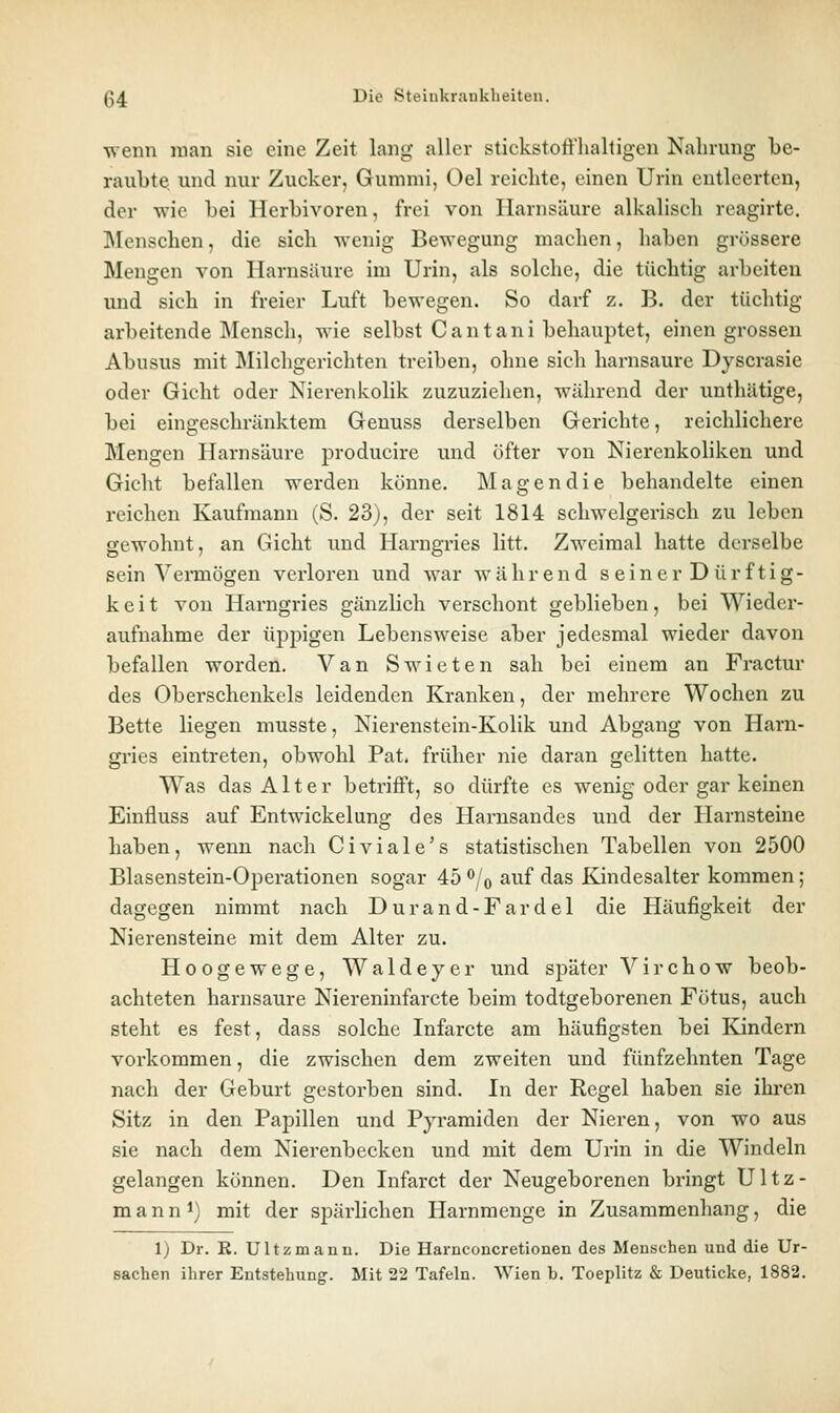 \\enn man sie eine Zeit lang aller stickstoft'halligen Nahrung be- raubte und nur Zucker, Gummi, Gel reichte, einen Urin entleerten, der wie bei Herbivoren, frei von Harnsäure alkalisch reagirte. Menschen, die sich wenig Bewegung machen, haben grössere Mengen von Harnsäure im Urin, als solche, die tüchtig arbeiten und sich in freier Luft bewegen. So darf z. B. der tüchtig arbeitende Mensch, wie selbst C an tani behauptet, einengrossen Abusus mit Milchgerichten treiben, ohne sich harnsaure Dyscrasie oder Gicht oder Nierenkolik zuzuzielien, während der unthätige, bei eingeschränktem Geuuss derselben Gerichte, reichlichere Mengen Harnsäure producire und öfter von Nierenkoliken und Gicht befallen werden könne. Magen die behandelte einen reichen Kaufmann (S. 23), der seit 1814 schwelgerisch zu leben gewohnt, an Gicht und Harngries litt. Zweimal hatte derselbe sein Vennögen verloren und war während seiner Dürftig- keit von Hai*ngries gänzlich verschont geblieben, bei Wieder- aufnahme der üppigen Lebensweise aber jedesmal wieder davon befallen worden. Van Swieten sah bei einem an Fractur des Oberschenkels leidenden Kranken, der mehrere Wochen zu Bette liegen musste, Nierenstein-Kolik und Abgang von Harn- gi'ies eintreten, obwohl Pat. früher nie daran gelitten hatte. Was das Alter betrifft, so dürfte es wenig oder gar keinen Einfluss auf Entwickelung des Harusandes und der Harnsteine haben, wenn nach Civiale's statistischen Tabellen von 2500 Blasenstein-Operationen sogar 45 /© auf das Kindesalter kommen; dagegen nimmt nach Durand-Fardel die Häufigkeit der Nierensteine mit dem Alter zu. Hoogewege, Waldeyer und später Virchow beob- achteten harnsaure Niereninfarcte beim todtgeborenen Fötus, auch steht es fest, dass solche Infarcte am häufigsten bei Kindern vorkommen, die zwischen dem zweiten und fünfzehnten Tage nach der Geburt gestorben sind. In der Regel haben sie ihren Sitz in den Papillen und Pyramiden der Nieren, von wo aus sie nach dem Nierenbecken und mit dem Urin in die Windeln gelangen können. Den Infarct der Neugeborenen bringt Ultz- mannt) mit der spärhchen Harnmenge in Zusammenhang, die 1) Dr. R. Ultzmanu. Die Harnconcretionen des Mensehen und die Ur- sachen ihrer Entstehung. Mit 22 Tafeln. Wien b. Toeplitz & Deuticke, 1882.