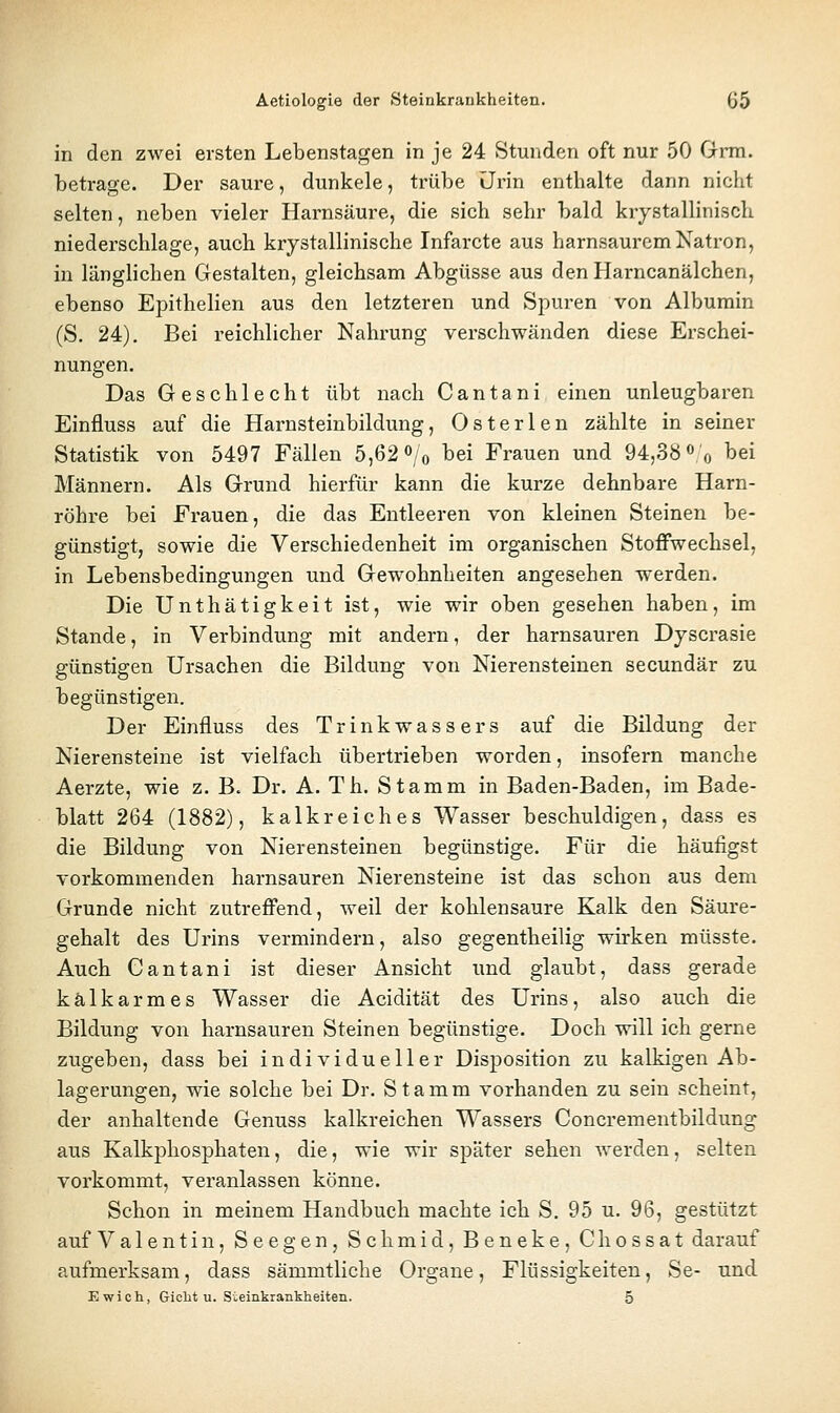 in den zwei ersten Lebenstagen in je 24 Stunden oft nur 50 Grm. betrage. Der saure, dunkele, trübe iJrin enthalte dann nicht selten, neben vieler Harnsäure, die sich sehr bald krystallinisch niederschlage, auch krystallinische Infarcte aus harnsaurem Natron, in länglichen Gestalten, gleichsam Abgüsse aus den Harncanälchen, ebenso Epithelien aus den letzteren und Spuren von Albumin (S. 24). Bei reichlicher Nahrung verschwänden diese Erschei- nungen. Das Geschlecht übt nach Cantani einen unleugbaren Einfluss auf die Harnsteinbildung, Osterlen zählte in seiner Statistik von 5497 Fällen 5,62 Vo tei Frauen und 94,38« o bei Männern. Als Grund hierfür kann die kurze dehnbare Harn- röhre bei Frauen, die das Entleeren von kleinen Steinen be- günstigt, sowie die Verschiedenheit im organischen Stoffwechsel, in Lebensbedingungen und Gewohnheiten angesehen werden. Die Unthätigkeit ist, wie wir oben gesehen haben, im Stande, in Verbindung mit andern, der harnsauren Dyscrasie günstigen Ursachen die Bildung von Nierensteinen secundär zu begünstigen. Der Einfluss des Trinkwassers auf die Bildung der Nierensteine ist vielfach übertrieben worden, insofern manche Aerzte, wie z. B. Dr. A. Th. Stamm in Baden-Baden, im Bade- blatt 264 (1882), kalkreiches Wasser beschuldigen, dass es die Bildung von Nierensteinen begünstige. Für die häufigst vorkommenden harnsauren Nierensteine ist das schon aus dem Grunde nicht zutreffend, weil der kohlensaure Kalk den Säure- gehalt des Urins vermindern, also gegentheilig wirken müsste. Auch Cantani ist dieser Ansicht und glaubt, dass gerade kalkarmes Wasser die Acidität des Urins, also auch die Bildung von harnsauren Steinen begünstige. Doch will ich gerne zugeben, dass bei individueller Disposition zu kalkigen Ab- lagerungen, wie solche bei Dr. Stamm vorhanden zu sein scheint, der anhaltende Genuss kalkreichen Wassers Concrementbildung aus Kalkphosphaten, die, wie wir später sehen werden, selten vorkommt, veranlassen könne. Schon in meinem Handbuch machte ich S. 95 u. 96, gestützt auf Valentin, See gen, Schmid, Beneke, Chossat darauf aufmerksam, dass sämmtliche Orgaue, Flüssigkeiten, Se- und Ewich, Gicht u. Sieinkrankheiten. 5