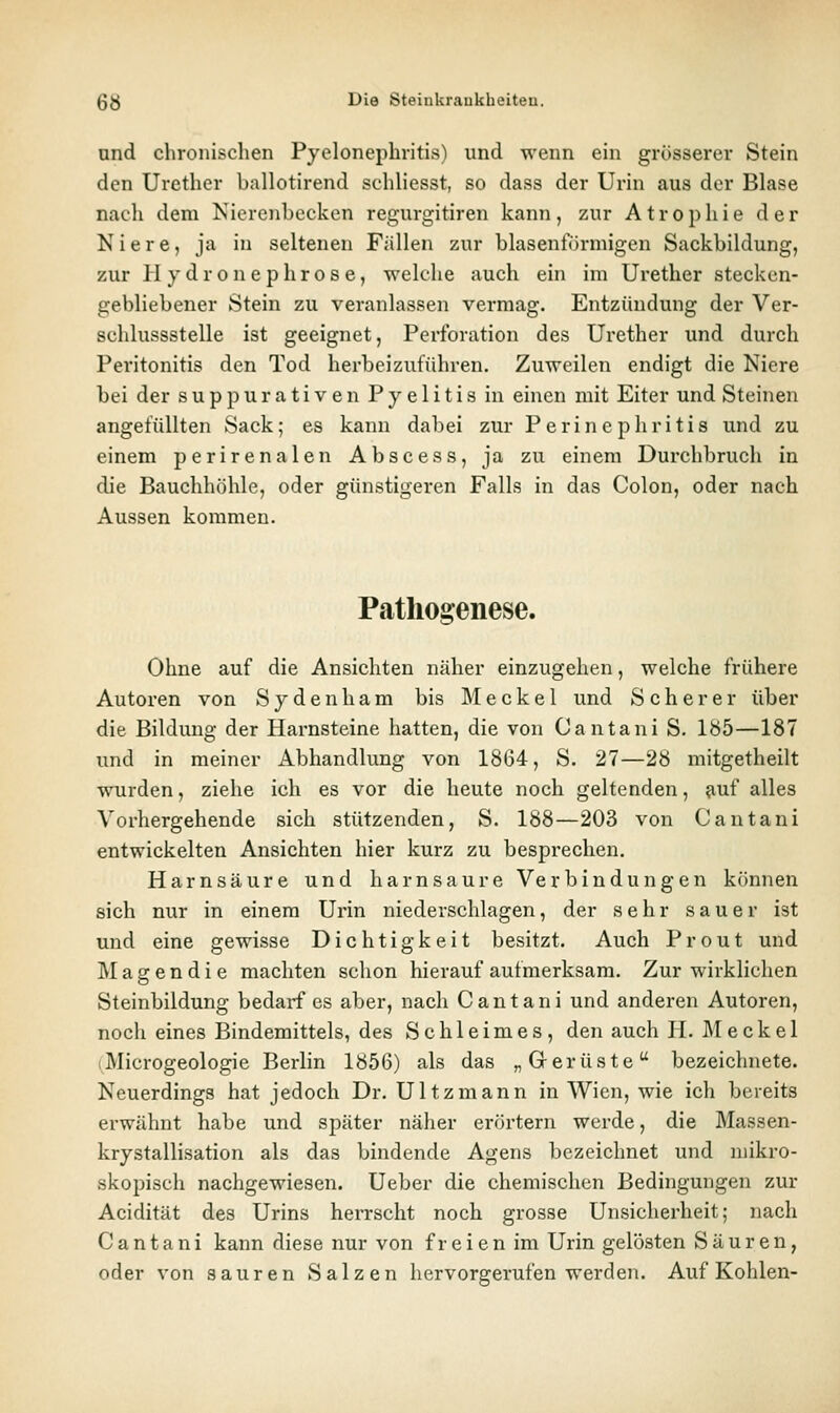 und chronischen Pyelonephritis) und wenn ein grösserer Stein den Urethcr ballotirend schliesst, so dass der Urin aus der Blase nach dem Nierenbecken regurgitiren kann, zur Atrophie der Niere, ja in seltenen Fällen zur blasenförmigen Sackbildung, zur H y d r o n e p h r o s e, welche auch ein im Urether stecken- gebliebener Stein zu veranlassen vermag. Entzündung der Ver- schlussstelle ist geeignet, Perforation des Urether und durch Peritonitis den Tod herbeizuführen. Zuweilen endigt die Niere bei der s u p p u r a t i v e n Pyelitis in einen mit Eiter und Steinen angefüllten Sack; es kann dabei zur Perinephritis und zu einem perirenalen Abscess, ja zu einem Durchbruch in die Bauchhöhle, oder günstigeren Falls in das Colon, oder nach Aussen kommen. Pathogenese. Ohne auf die Ansichten näher einzugehen, welche frühere Autoren von Sydenliam bis Meckel und S c h e r e r über die Bildung der Harnsteine hatten, die von Cantani S. 185—187 und in meiner Abhandlung von 1864, S. 27—28 mitgetheilt wurden, ziehe ich es vor die heute noch geltenden, ?iuf alles Vorhergehende sich stützenden, S. 188—203 von Cantani entwickelten Ansichten hier kurz zu besprechen. Harnsäure und harnsaure Verbindungen können sich nur in einem Urin niederschlagen, der sehr sauer ist und eine gewisse Dichtigkeit besitzt. Auch Prout und M a g e n d i e machten schon hierauf aufmerksam. Zur wirklichen Steinbildung bedarf es aber, nach Cantani und anderen Autoren, noch eines Bindemittels, des Schleimes, den auch H. Meckel 1 Microgeologie Berlin 1856) als das „Gerüste bezeichnete. Neuerdings hat jedoch Dr. Ultzmann in Wien, wie ich bereits erwähnt habe und später näher erörtern werde, die Massen- krystallisation als das bindende Agens bezeichnet und mikro- skopisch nachgewiesen. Ueber die chemischen Bedingungen zur Acidität des Urins herrscht noch grosse Unsicherheit; nach Cantani kann diese nur von freien im Urin gelösten Säuren, oder von sauren Salzen hervorgerufen werden. Auf Kohlen-