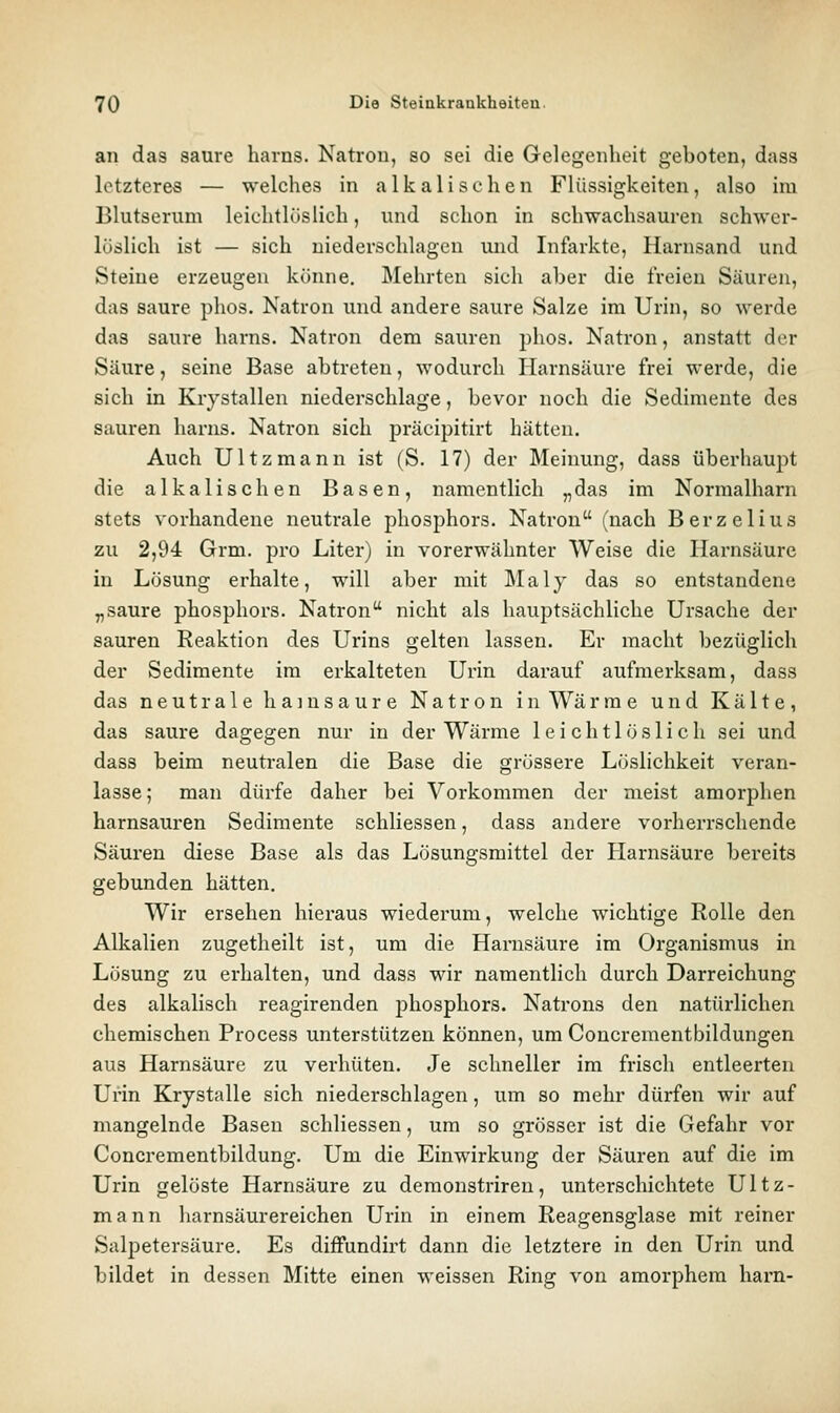 an das saure harns. Natrou, so sei die Gelegenheit geboten, dass letzteres — welches in a 1 k a 1 i s e h e n Flüssigkeiten, also im Blutserum leichtlöslich, und schon in schwachsauren schwer- löslich ist — sich niederschlagen und Infarkte, Harnsand und Steine erzeugen könne. Mehrten sich aber die freien Säuren, das saure phos. Natron und andere saure Salze im Urin, so werde das saure harns. Natron dem sauren phos. Natron, anstatt der Säure, seine Base abtreten, wodurch Harnsäure frei werde, die sich in Krystallen niederschlage, bevor noch die Sedimente des sauren harns. Natron sich präcipitirt hätten. Auch Ultzmann ist (S. 17) der Meinung, dass überhaupt die alkalischen Basen, namentlich „das im Normalham stets vorhandene neutrale phosphors. Natron (nach Berzelius zu 2,94 Grm. pro Liter) in vorerwähnter Weise die Harnsäure in Lösung erhalte, will aber mit Maly das so entstandene „saure phosphors. Natron nicht als hauptsächliche Ursache der sauren Reaktion des Urins gelten lassen. Er macht bezüglich der Sedimente im erkalteten Urin darauf aufmerksam, dass das neutrale hainsaure Natron in Wärme und Kälte, das saure dagegen nur in der Wärme leichtlöslich sei und dass beim neutralen die Base die grössere Löslichkeit veran- lasse; man dürfe daher bei Vorkommen der meist amorphen harnsauren Sedimente schliessen, dass andere vorherrschende Säuren diese Base als das Lösungsmittel der Harnsäure bereits gebunden hätten. Wir ersehen hieraus wiederum, welche wichtige Rolle den Alkalien zugetheilt ist, um die Harnsäure im Organismus in Lösung zu erhalten, und dass wir namentlich durch Darreichung des alkalisch reagirenden phosphors. Natrons den natürlichen chemischen Process unterstützen können, um Coucrementbildungen aus Harnsäure zu verhüten. Je schneller im frisch entleerten Urin Krystalle sich niederschlagen, um so mehr dürfen wir auf mangelnde Basen schliessen, um so grösser ist die Gefahr vor Concrementbildung. Um die Einwirkung der Säuren auf die im Urin gelöste Harnsäure zu demonstriren, unterschichtete Ultz- mann liarnsäurereichen Urin in einem Reagensglase mit reiner Salpetersäure. Es diffundirt dann die letztere in den Urin und bildet in dessen Mitte einen weissen Ring von amorphem harn-